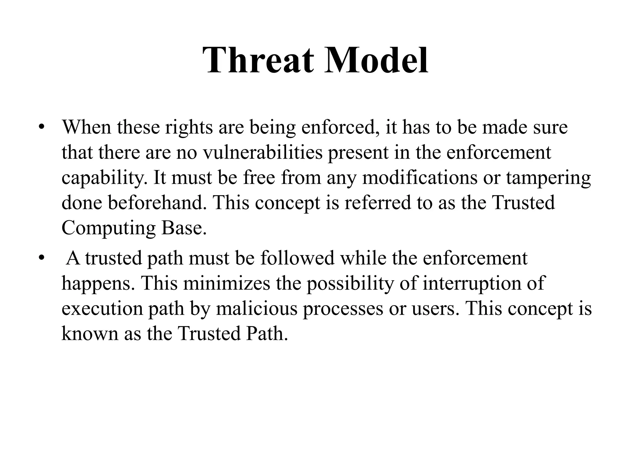 Threat Model
• When these rights are being enforced, it has to be made sure
that there are no vulnerabilities present in the enforcement
capability. It must be free from any modifications or tampering
done beforehand. This concept is referred to as the Trusted
Computing Base.
• A trusted path must be followed while the enforcement
happens. This minimizes the possibility of interruption of
execution path by malicious processes or users. This concept is
known as the Trusted Path.
 