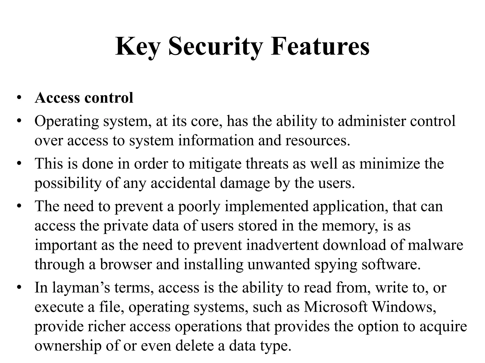 Key Security Features
• Access control
• Operating system, at its core, has the ability to administer control
over access to system information and resources.
• This is done in order to mitigate threats as well as minimize the
possibility of any accidental damage by the users.
• The need to prevent a poorly implemented application, that can
access the private data of users stored in the memory, is as
important as the need to prevent inadvertent download of malware
through a browser and installing unwanted spying software.
• In layman’s terms, access is the ability to read from, write to, or
execute a file, operating systems, such as Microsoft Windows,
provide richer access operations that provides the option to acquire
ownership of or even delete a data type.
 