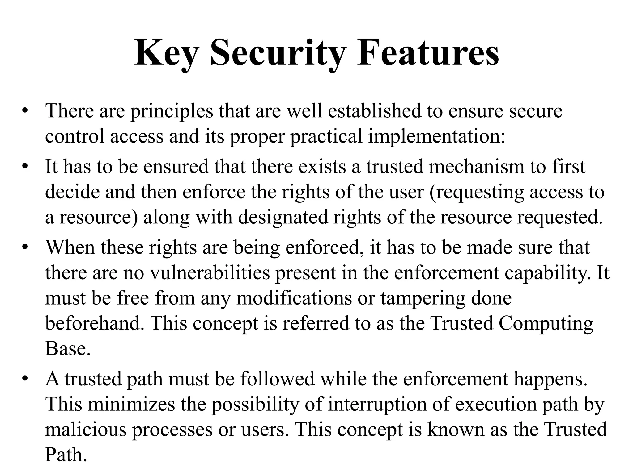 Key Security Features
• There are principles that are well established to ensure secure
control access and its proper practical implementation:
• It has to be ensured that there exists a trusted mechanism to first
decide and then enforce the rights of the user (requesting access to
a resource) along with designated rights of the resource requested.
• When these rights are being enforced, it has to be made sure that
there are no vulnerabilities present in the enforcement capability. It
must be free from any modifications or tampering done
beforehand. This concept is referred to as the Trusted Computing
Base.
• A trusted path must be followed while the enforcement happens.
This minimizes the possibility of interruption of execution path by
malicious processes or users. This concept is known as the Trusted
Path.
 