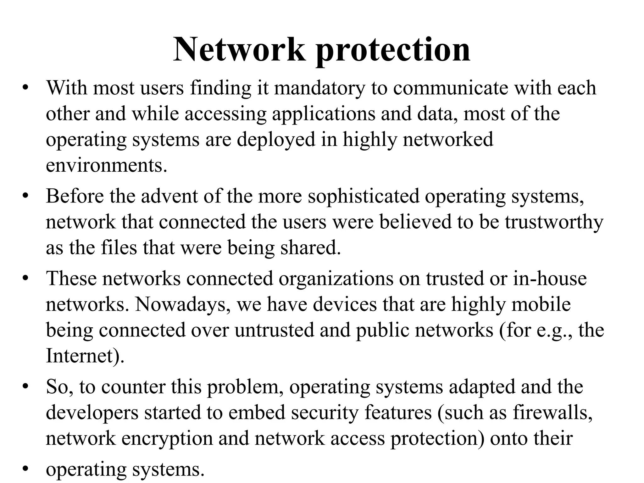 Network protection
• With most users finding it mandatory to communicate with each
other and while accessing applications and data, most of the
operating systems are deployed in highly networked
environments.
• Before the advent of the more sophisticated operating systems,
network that connected the users were believed to be trustworthy
as the files that were being shared.
• These networks connected organizations on trusted or in-house
networks. Nowadays, we have devices that are highly mobile
being connected over untrusted and public networks (for e.g., the
Internet).
• So, to counter this problem, operating systems adapted and the
developers started to embed security features (such as firewalls,
network encryption and network access protection) onto their
• operating systems.
 