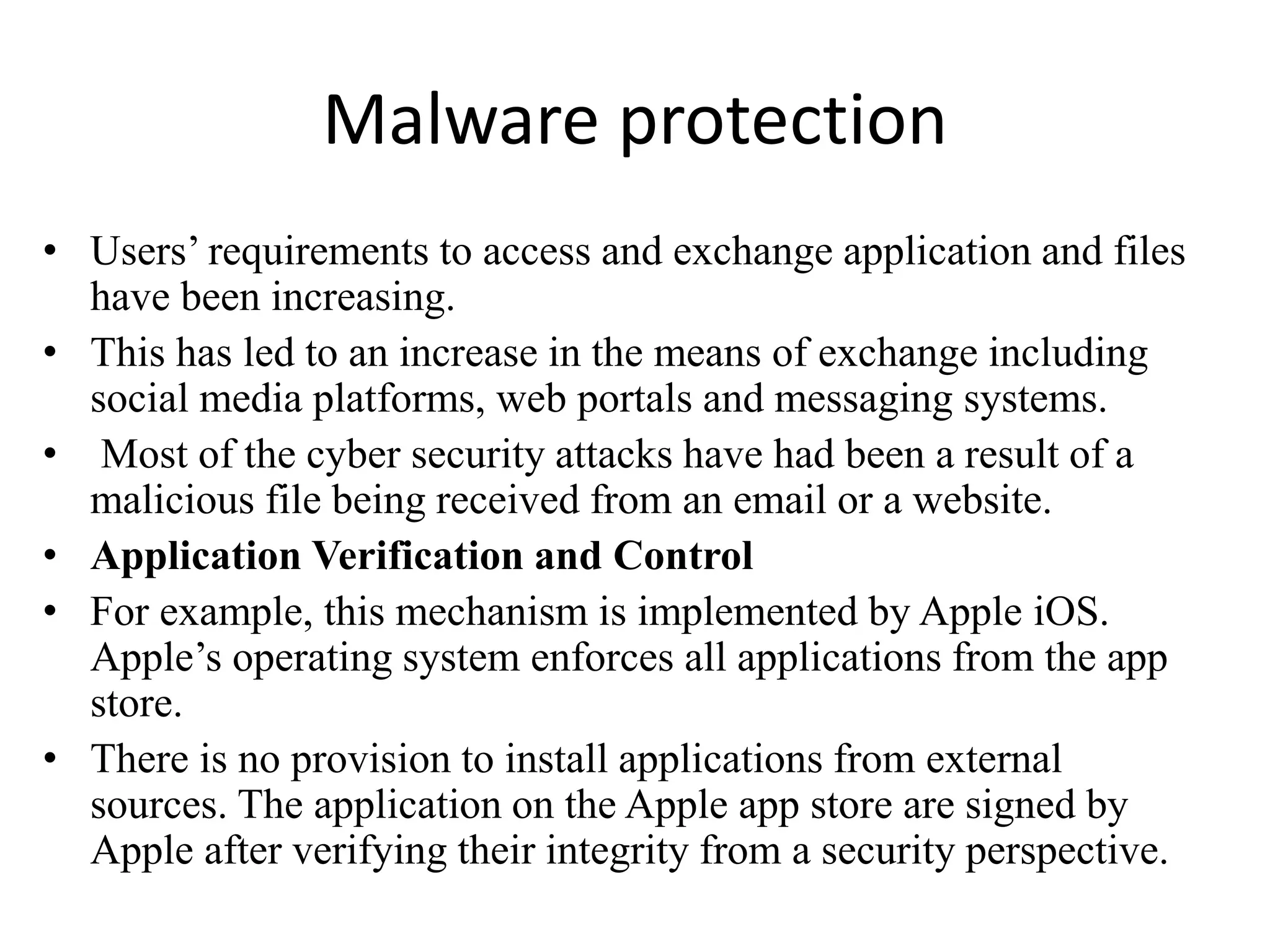 Malware protection
• Users’ requirements to access and exchange application and files
have been increasing.
• This has led to an increase in the means of exchange including
social media platforms, web portals and messaging systems.
• Most of the cyber security attacks have had been a result of a
malicious file being received from an email or a website.
• Application Verification and Control
• For example, this mechanism is implemented by Apple iOS.
Apple’s operating system enforces all applications from the app
store.
• There is no provision to install applications from external
sources. The application on the Apple app store are signed by
Apple after verifying their integrity from a security perspective.
 