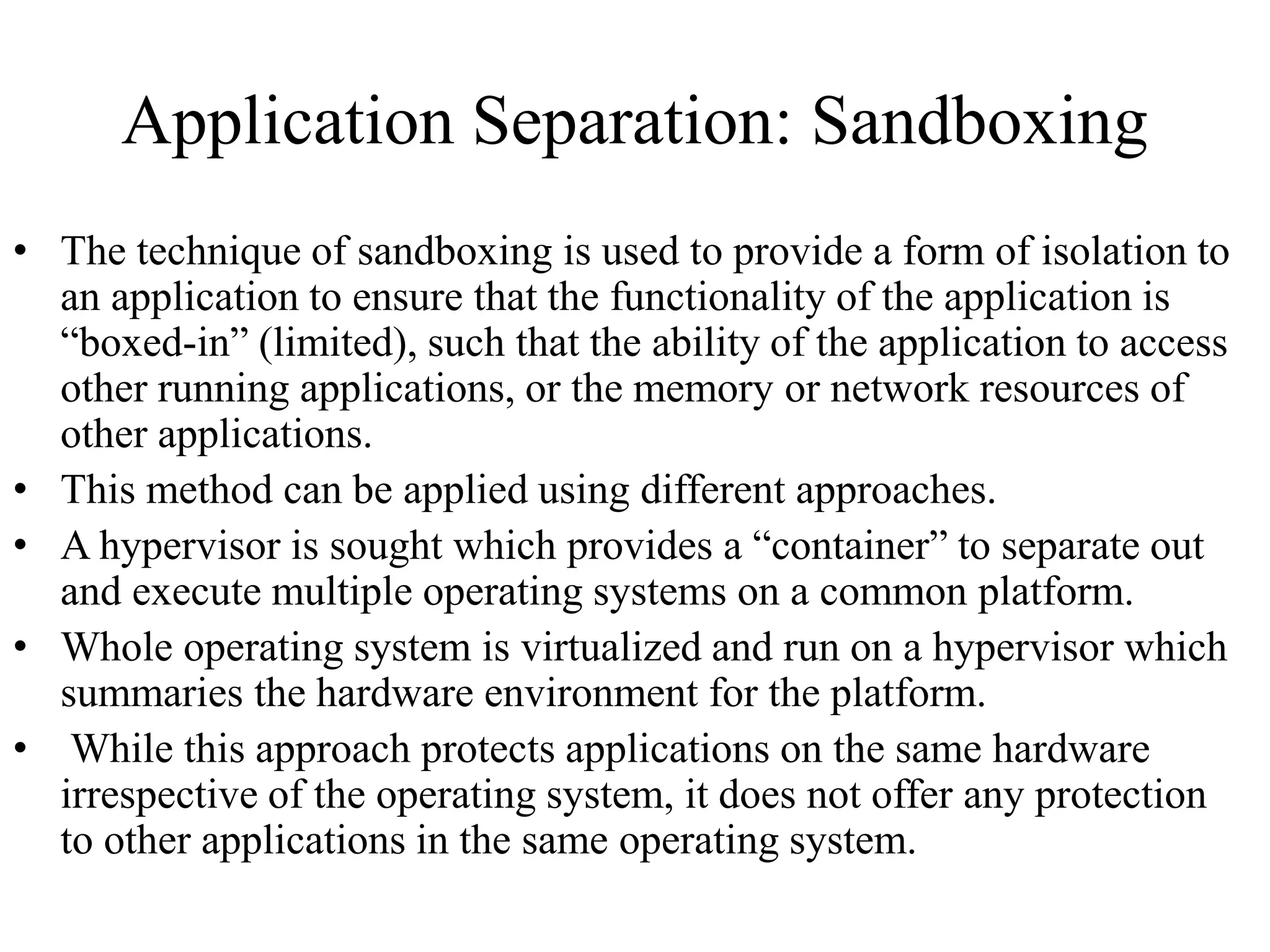 Application Separation: Sandboxing
• The technique of sandboxing is used to provide a form of isolation to
an application to ensure that the functionality of the application is
“boxed-in” (limited), such that the ability of the application to access
other running applications, or the memory or network resources of
other applications.
• This method can be applied using different approaches.
• A hypervisor is sought which provides a “container” to separate out
and execute multiple operating systems on a common platform.
• Whole operating system is virtualized and run on a hypervisor which
summaries the hardware environment for the platform.
• While this approach protects applications on the same hardware
irrespective of the operating system, it does not offer any protection
to other applications in the same operating system.
 