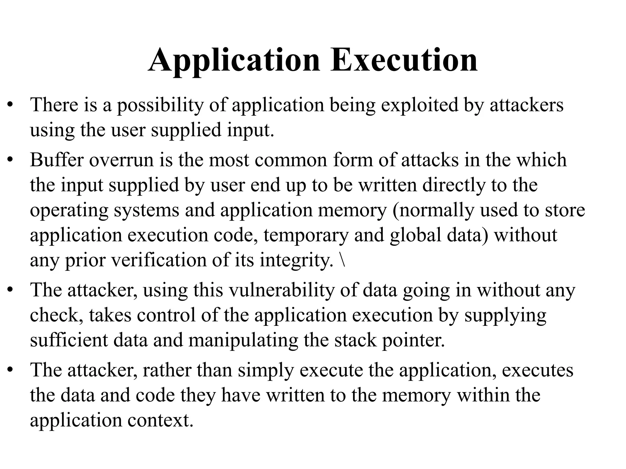 Application Execution
• There is a possibility of application being exploited by attackers
using the user supplied input.
• Buffer overrun is the most common form of attacks in the which
the input supplied by user end up to be written directly to the
operating systems and application memory (normally used to store
application execution code, temporary and global data) without
any prior verification of its integrity. 
• The attacker, using this vulnerability of data going in without any
check, takes control of the application execution by supplying
sufficient data and manipulating the stack pointer.
• The attacker, rather than simply execute the application, executes
the data and code they have written to the memory within the
application context.
 
