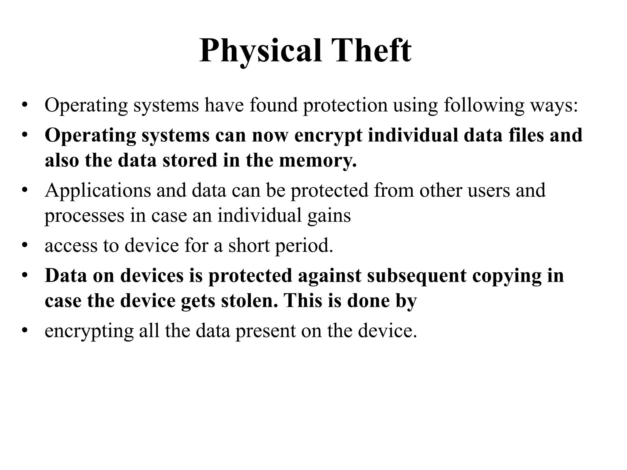 Physical Theft
• Operating systems have found protection using following ways:
• Operating systems can now encrypt individual data files and
also the data stored in the memory.
• Applications and data can be protected from other users and
processes in case an individual gains
• access to device for a short period.
• Data on devices is protected against subsequent copying in
case the device gets stolen. This is done by
• encrypting all the data present on the device.
 