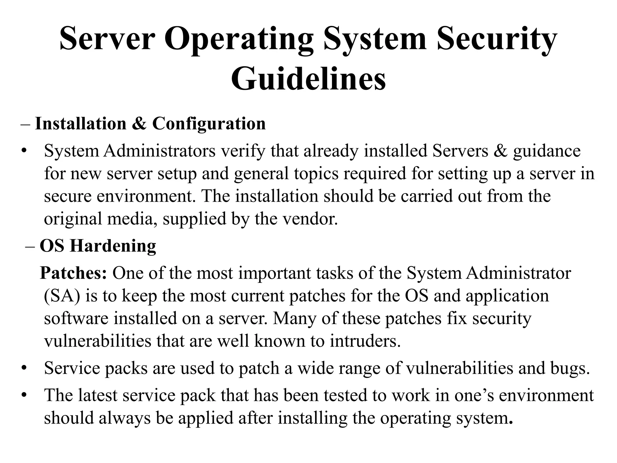 Server Operating System Security
Guidelines
– Installation & Configuration
• System Administrators verify that already installed Servers & guidance
for new server setup and general topics required for setting up a server in
secure environment. The installation should be carried out from the
original media, supplied by the vendor.
– OS Hardening
Patches: One of the most important tasks of the System Administrator
(SA) is to keep the most current patches for the OS and application
software installed on a server. Many of these patches fix security
vulnerabilities that are well known to intruders.
• Service packs are used to patch a wide range of vulnerabilities and bugs.
• The latest service pack that has been tested to work in one’s environment
should always be applied after installing the operating system.
 