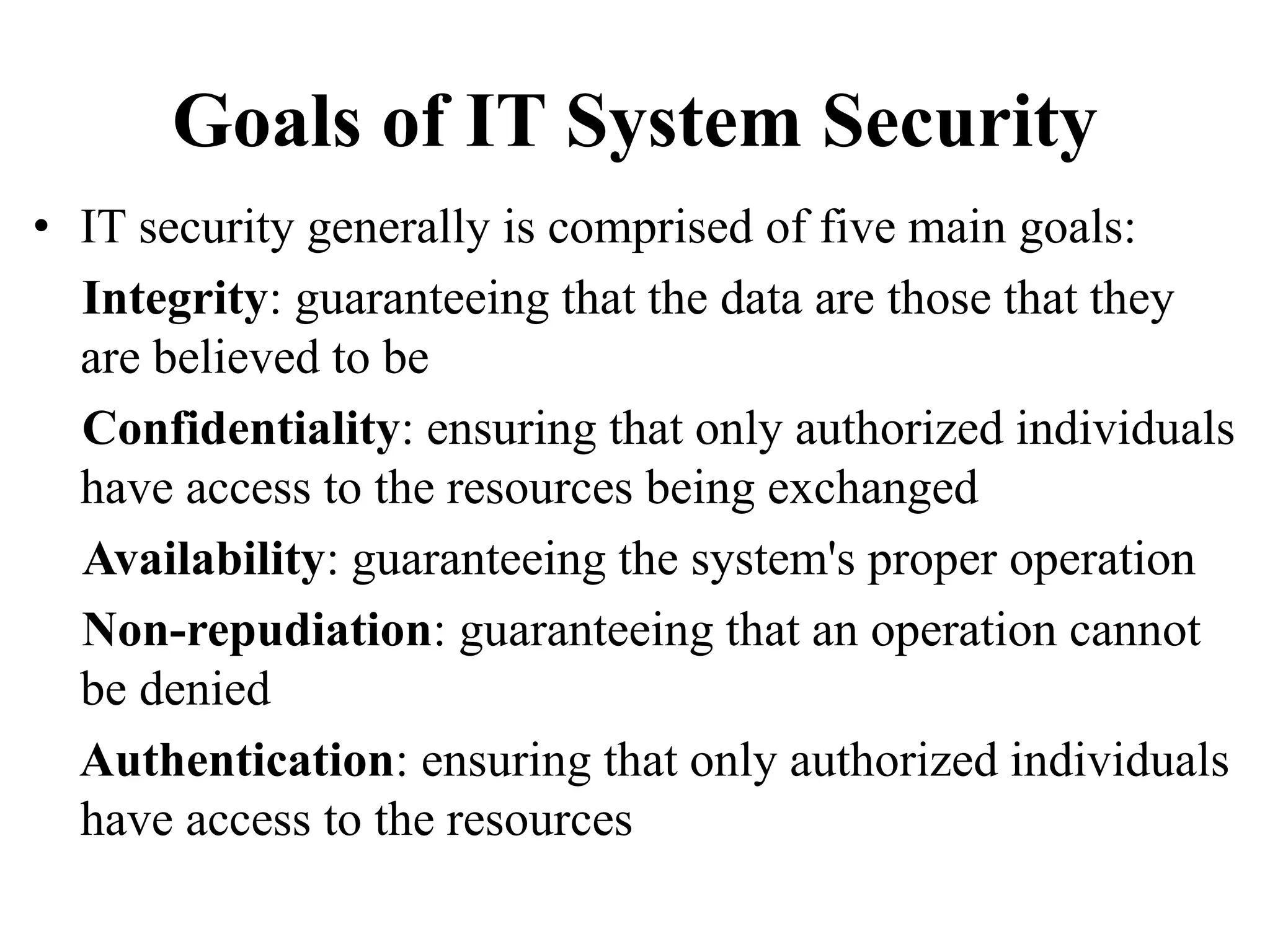 Goals of IT System Security
• IT security generally is comprised of five main goals:
Integrity: guaranteeing that the data are those that they
are believed to be
Confidentiality: ensuring that only authorized individuals
have access to the resources being exchanged
Availability: guaranteeing the system's proper operation
Non-repudiation: guaranteeing that an operation cannot
be denied
Authentication: ensuring that only authorized individuals
have access to the resources
 