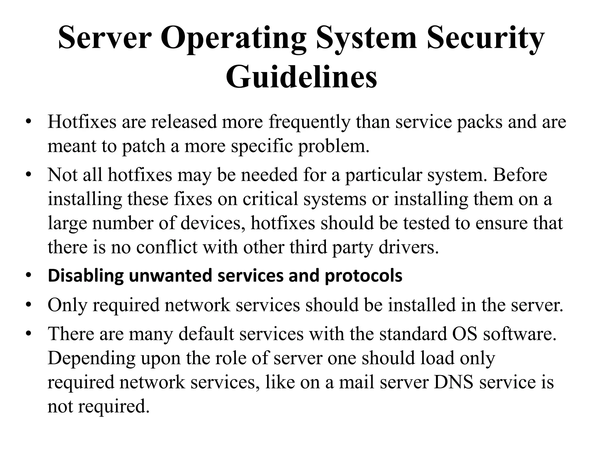 Server Operating System Security
Guidelines
• Hotfixes are released more frequently than service packs and are
meant to patch a more specific problem.
• Not all hotfixes may be needed for a particular system. Before
installing these fixes on critical systems or installing them on a
large number of devices, hotfixes should be tested to ensure that
there is no conflict with other third party drivers.
• Disabling unwanted services and protocols
• Only required network services should be installed in the server.
• There are many default services with the standard OS software.
Depending upon the role of server one should load only
required network services, like on a mail server DNS service is
not required.
 