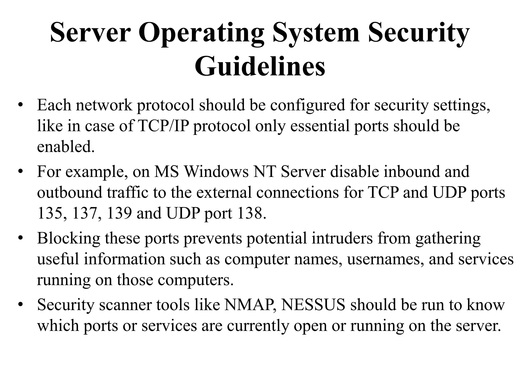 Server Operating System Security
Guidelines
• Each network protocol should be configured for security settings,
like in case of TCP/IP protocol only essential ports should be
enabled.
• For example, on MS Windows NT Server disable inbound and
outbound traffic to the external connections for TCP and UDP ports
135, 137, 139 and UDP port 138.
• Blocking these ports prevents potential intruders from gathering
useful information such as computer names, usernames, and services
running on those computers.
• Security scanner tools like NMAP, NESSUS should be run to know
which ports or services are currently open or running on the server.
 