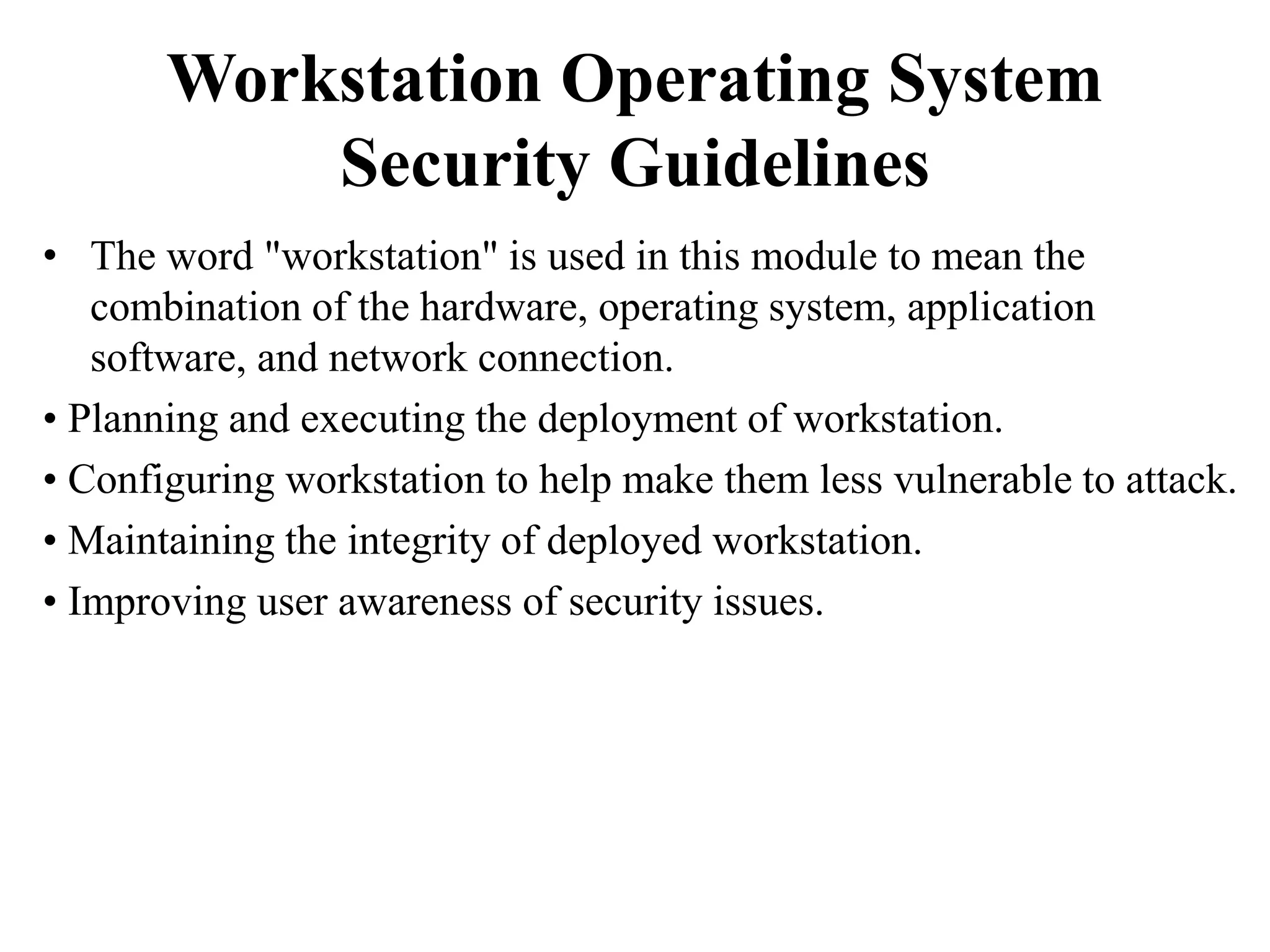 Workstation Operating System
Security Guidelines
• The word "workstation" is used in this module to mean the
combination of the hardware, operating system, application
software, and network connection.
• Planning and executing the deployment of workstation.
• Configuring workstation to help make them less vulnerable to attack.
• Maintaining the integrity of deployed workstation.
• Improving user awareness of security issues.
 