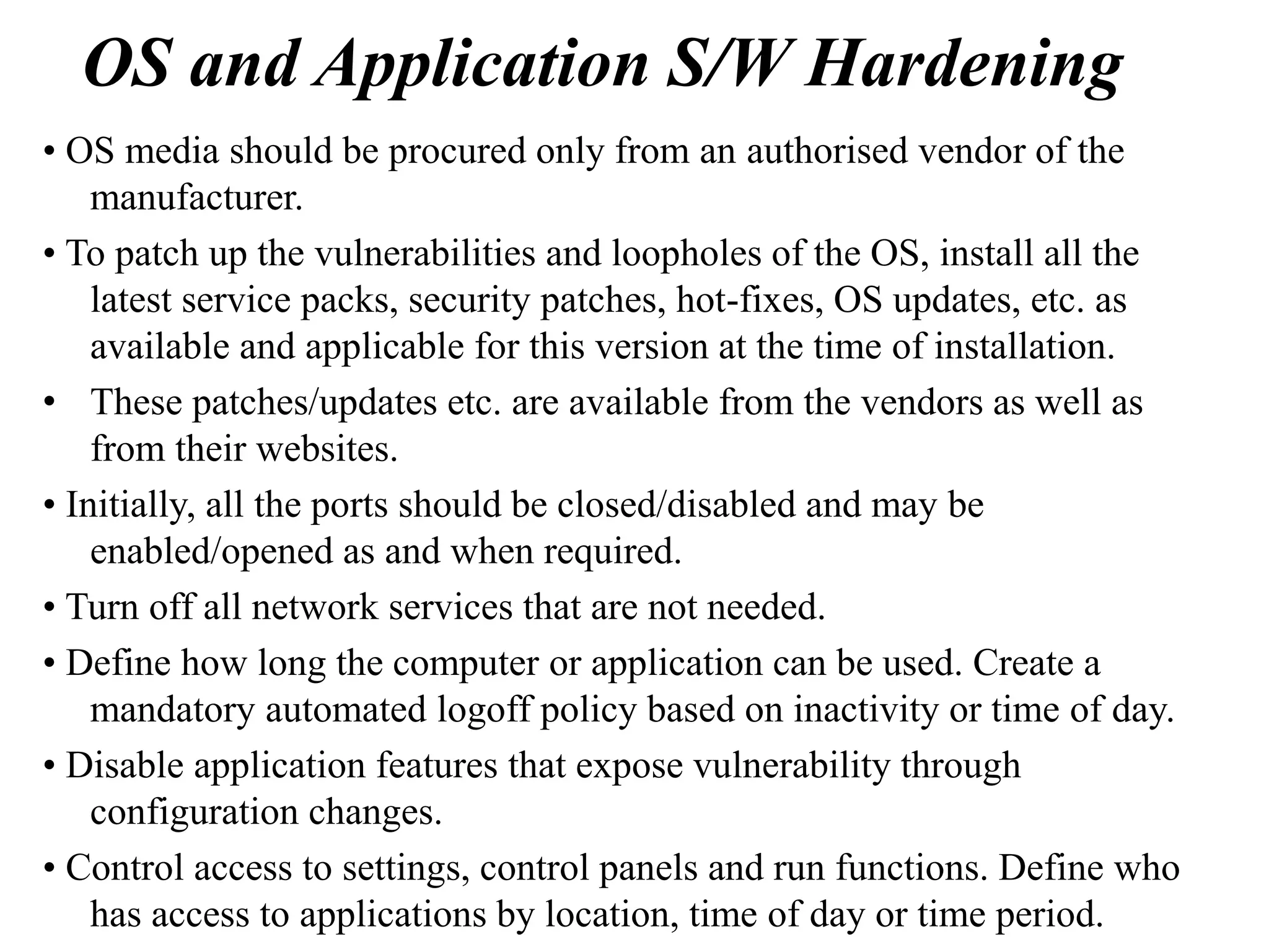 OS and Application S/W Hardening
• OS media should be procured only from an authorised vendor of the
manufacturer.
• To patch up the vulnerabilities and loopholes of the OS, install all the
latest service packs, security patches, hot-fixes, OS updates, etc. as
available and applicable for this version at the time of installation.
• These patches/updates etc. are available from the vendors as well as
from their websites.
• Initially, all the ports should be closed/disabled and may be
enabled/opened as and when required.
• Turn off all network services that are not needed.
• Define how long the computer or application can be used. Create a
mandatory automated logoff policy based on inactivity or time of day.
• Disable application features that expose vulnerability through
configuration changes.
• Control access to settings, control panels and run functions. Define who
has access to applications by location, time of day or time period.
 