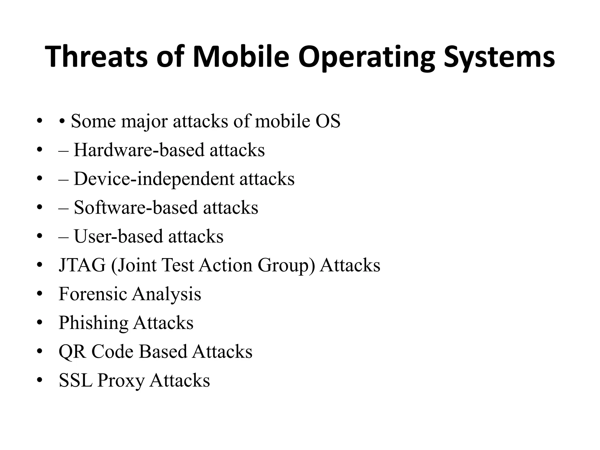 Threats of Mobile Operating Systems
• • Some major attacks of mobile OS
• – Hardware-based attacks
• – Device-independent attacks
• – Software-based attacks
• – User-based attacks
• JTAG (Joint Test Action Group) Attacks
• Forensic Analysis
• Phishing Attacks
• QR Code Based Attacks
• SSL Proxy Attacks
 