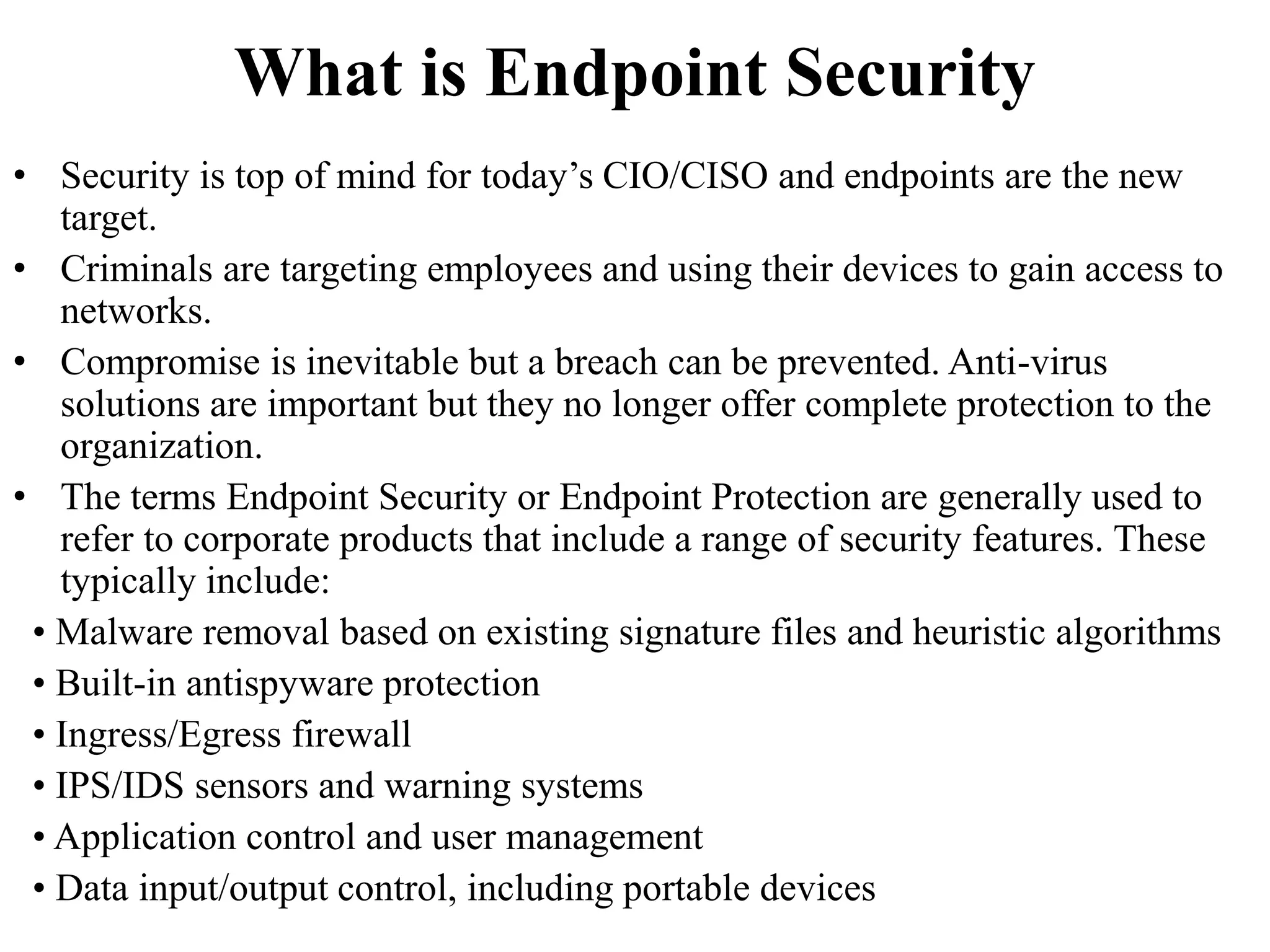 What is Endpoint Security
• Security is top of mind for today’s CIO/CISO and endpoints are the new
target.
• Criminals are targeting employees and using their devices to gain access to
networks.
• Compromise is inevitable but a breach can be prevented. Anti-virus
solutions are important but they no longer offer complete protection to the
organization.
• The terms Endpoint Security or Endpoint Protection are generally used to
refer to corporate products that include a range of security features. These
typically include:
• Malware removal based on existing signature files and heuristic algorithms
• Built-in antispyware protection
• Ingress/Egress firewall
• IPS/IDS sensors and warning systems
• Application control and user management
• Data input/output control, including portable devices
 