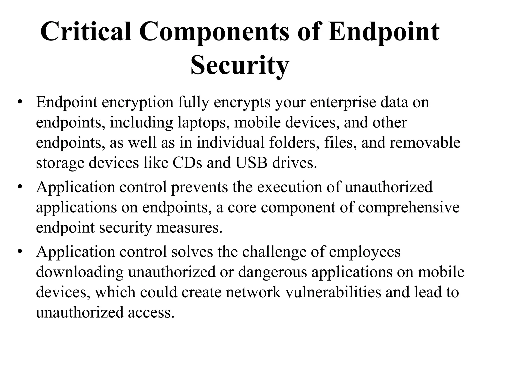 Critical Components of Endpoint
Security
• Endpoint encryption fully encrypts your enterprise data on
endpoints, including laptops, mobile devices, and other
endpoints, as well as in individual folders, files, and removable
storage devices like CDs and USB drives.
• Application control prevents the execution of unauthorized
applications on endpoints, a core component of comprehensive
endpoint security measures.
• Application control solves the challenge of employees
downloading unauthorized or dangerous applications on mobile
devices, which could create network vulnerabilities and lead to
unauthorized access.
 