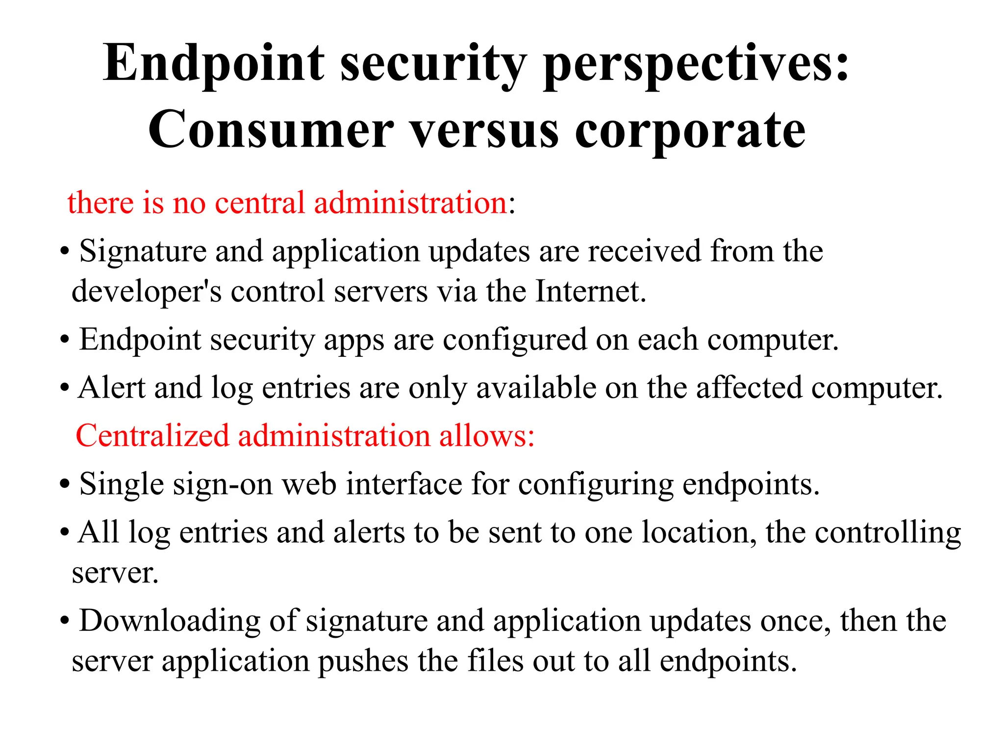 Endpoint security perspectives:
Consumer versus corporate
there is no central administration:
• Signature and application updates are received from the
developer's control servers via the Internet.
• Endpoint security apps are configured on each computer.
• Alert and log entries are only available on the affected computer.
Centralized administration allows:
• Single sign-on web interface for configuring endpoints.
• All log entries and alerts to be sent to one location, the controlling
server.
• Downloading of signature and application updates once, then the
server application pushes the files out to all endpoints.
 