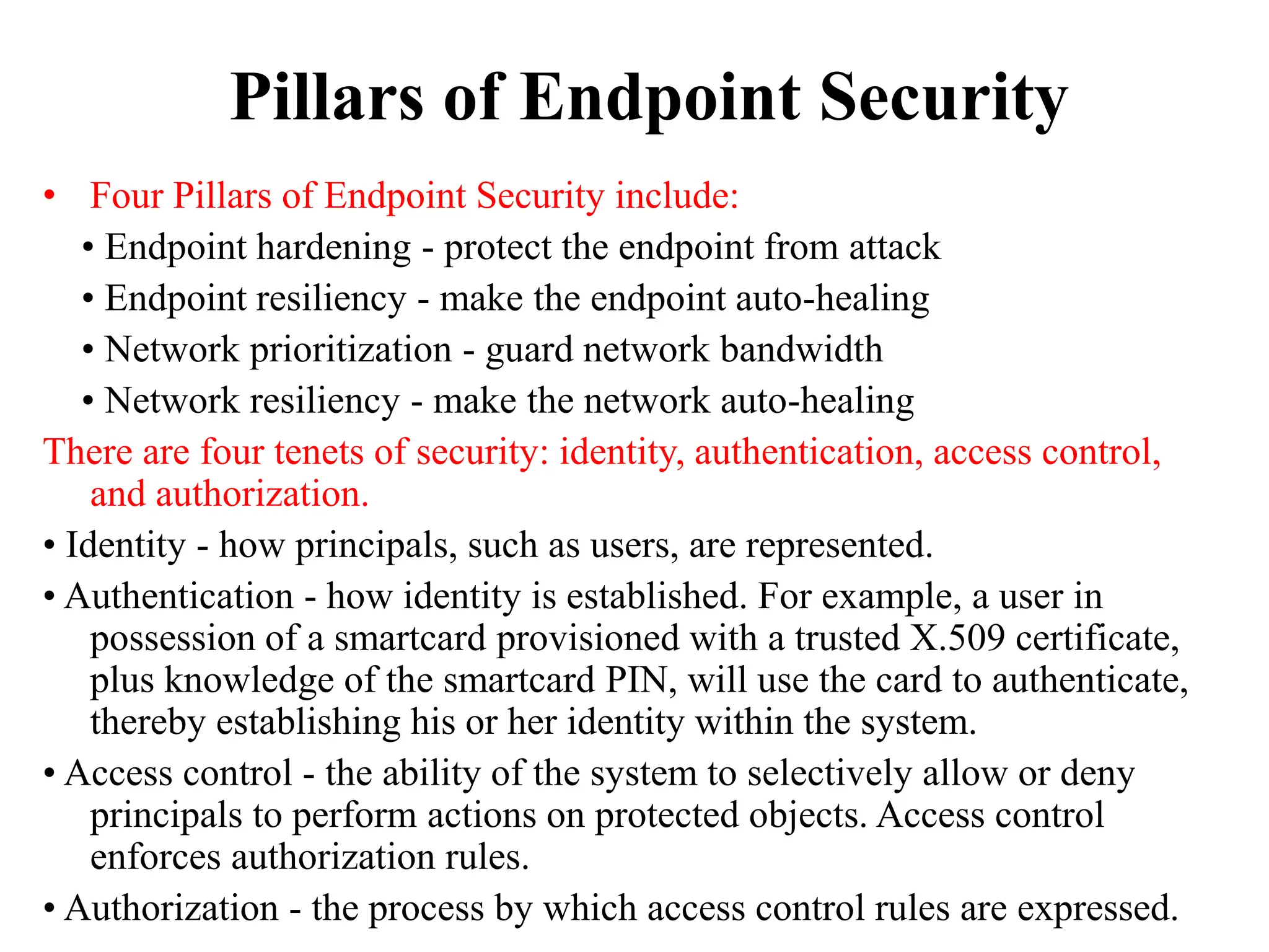 Pillars of Endpoint Security
• Four Pillars of Endpoint Security include:
• Endpoint hardening - protect the endpoint from attack
• Endpoint resiliency - make the endpoint auto-healing
• Network prioritization - guard network bandwidth
• Network resiliency - make the network auto-healing
There are four tenets of security: identity, authentication, access control,
and authorization.
• Identity - how principals, such as users, are represented.
• Authentication - how identity is established. For example, a user in
possession of a smartcard provisioned with a trusted X.509 certificate,
plus knowledge of the smartcard PIN, will use the card to authenticate,
thereby establishing his or her identity within the system.
• Access control - the ability of the system to selectively allow or deny
principals to perform actions on protected objects. Access control
enforces authorization rules.
• Authorization - the process by which access control rules are expressed.
 