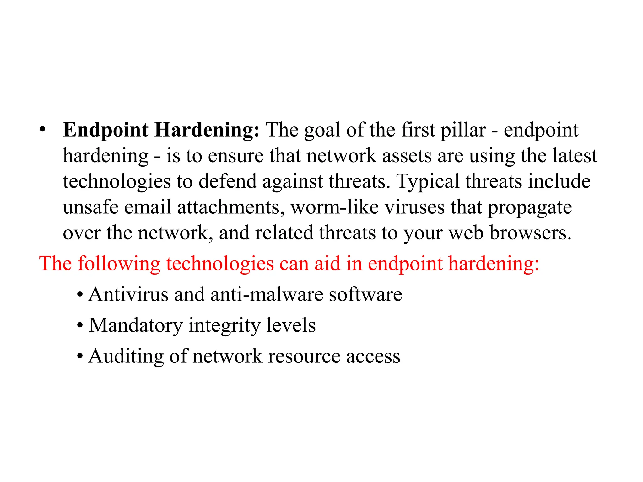 • Endpoint Hardening: The goal of the first pillar - endpoint
hardening - is to ensure that network assets are using the latest
technologies to defend against threats. Typical threats include
unsafe email attachments, worm-like viruses that propagate
over the network, and related threats to your web browsers.
The following technologies can aid in endpoint hardening:
• Antivirus and anti-malware software
• Mandatory integrity levels
• Auditing of network resource access
 