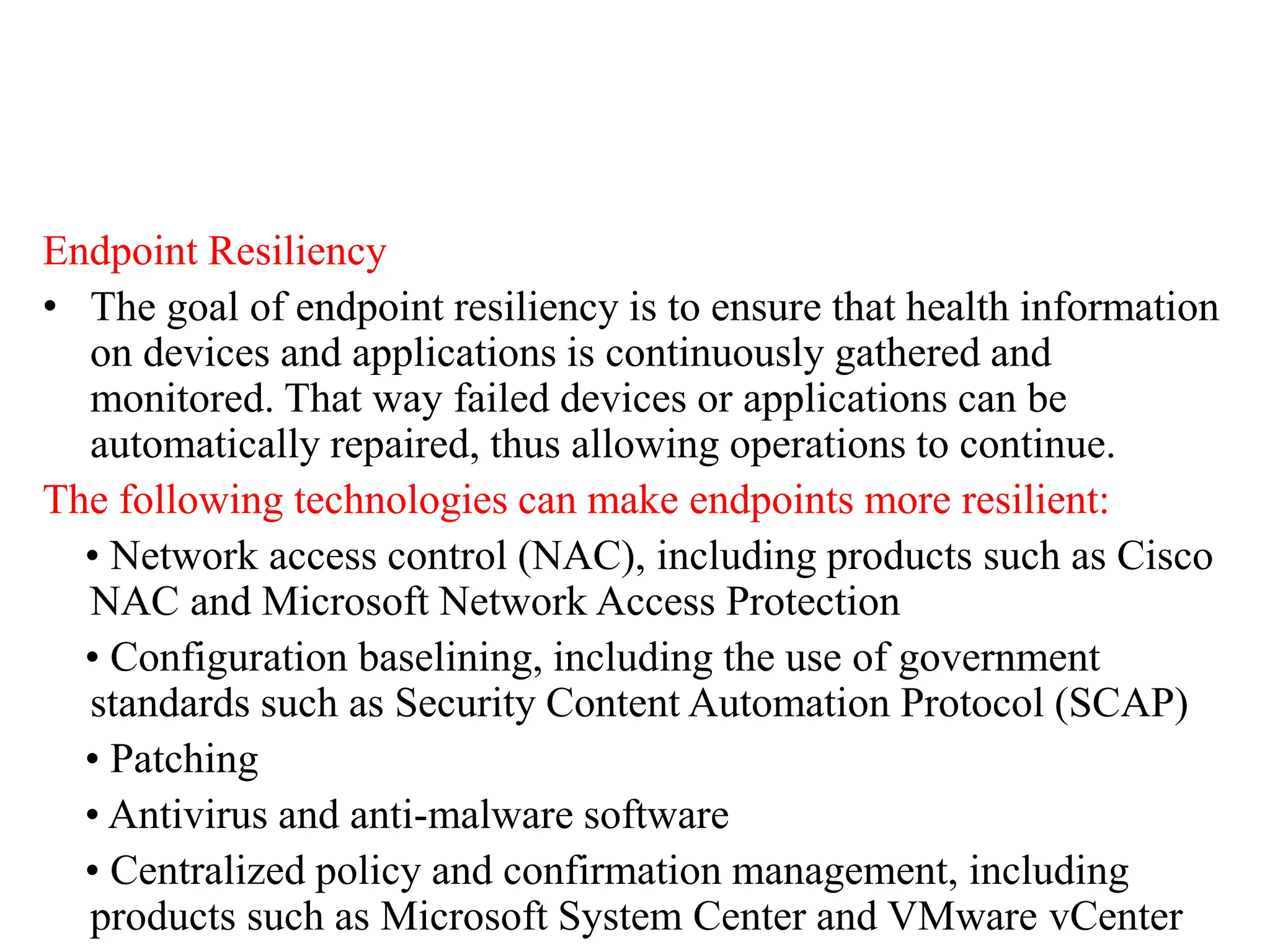 Endpoint Resiliency
• The goal of endpoint resiliency is to ensure that health information
on devices and applications is continuously gathered and
monitored. That way failed devices or applications can be
automatically repaired, thus allowing operations to continue.
The following technologies can make endpoints more resilient:
• Network access control (NAC), including products such as Cisco
NAC and Microsoft Network Access Protection
• Configuration baselining, including the use of government
standards such as Security Content Automation Protocol (SCAP)
• Patching
• Antivirus and anti-malware software
• Centralized policy and confirmation management, including
products such as Microsoft System Center and VMware vCenter
 