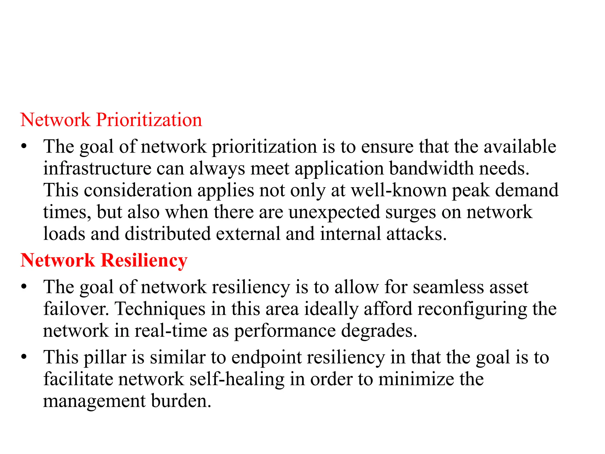 Network Prioritization
• The goal of network prioritization is to ensure that the available
infrastructure can always meet application bandwidth needs.
This consideration applies not only at well-known peak demand
times, but also when there are unexpected surges on network
loads and distributed external and internal attacks.
Network Resiliency
• The goal of network resiliency is to allow for seamless asset
failover. Techniques in this area ideally afford reconfiguring the
network in real-time as performance degrades.
• This pillar is similar to endpoint resiliency in that the goal is to
facilitate network self-healing in order to minimize the
management burden.
 