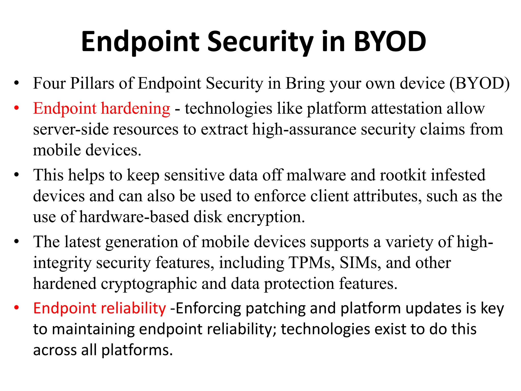 Endpoint Security in BYOD
• Four Pillars of Endpoint Security in Bring your own device (BYOD)
• Endpoint hardening - technologies like platform attestation allow
server-side resources to extract high-assurance security claims from
mobile devices.
• This helps to keep sensitive data off malware and rootkit infested
devices and can also be used to enforce client attributes, such as the
use of hardware-based disk encryption.
• The latest generation of mobile devices supports a variety of high-
integrity security features, including TPMs, SIMs, and other
hardened cryptographic and data protection features.
• Endpoint reliability -Enforcing patching and platform updates is key
to maintaining endpoint reliability; technologies exist to do this
across all platforms.
 
