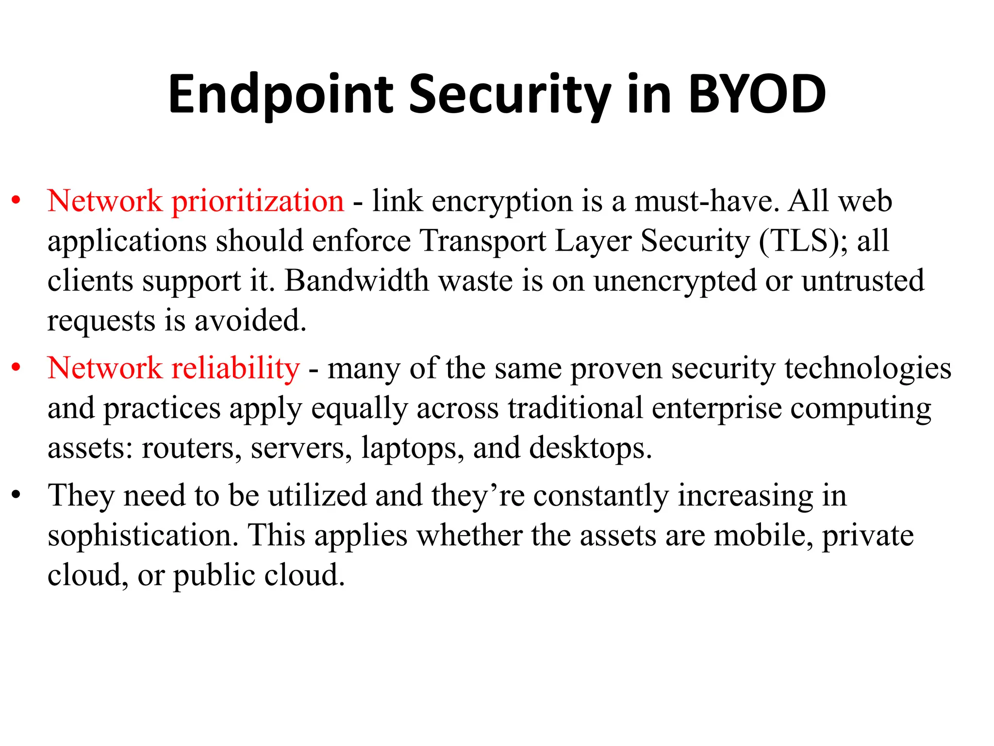 Endpoint Security in BYOD
• Network prioritization - link encryption is a must-have. All web
applications should enforce Transport Layer Security (TLS); all
clients support it. Bandwidth waste is on unencrypted or untrusted
requests is avoided.
• Network reliability - many of the same proven security technologies
and practices apply equally across traditional enterprise computing
assets: routers, servers, laptops, and desktops.
• They need to be utilized and they’re constantly increasing in
sophistication. This applies whether the assets are mobile, private
cloud, or public cloud.
 