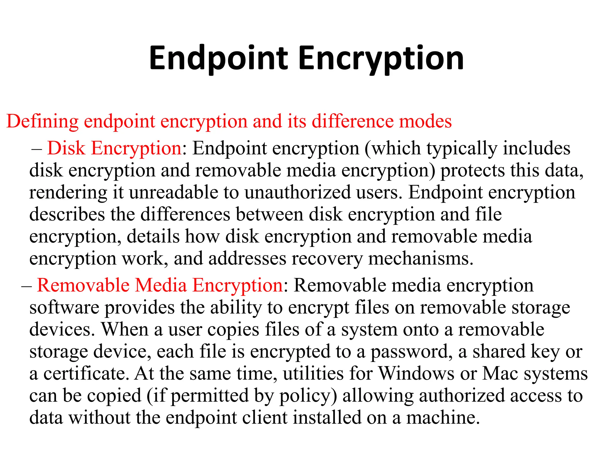 Endpoint Encryption
Defining endpoint encryption and its difference modes
– Disk Encryption: Endpoint encryption (which typically includes
disk encryption and removable media encryption) protects this data,
rendering it unreadable to unauthorized users. Endpoint encryption
describes the differences between disk encryption and file
encryption, details how disk encryption and removable media
encryption work, and addresses recovery mechanisms.
– Removable Media Encryption: Removable media encryption
software provides the ability to encrypt files on removable storage
devices. When a user copies files of a system onto a removable
storage device, each file is encrypted to a password, a shared key or
a certificate. At the same time, utilities for Windows or Mac systems
can be copied (if permitted by policy) allowing authorized access to
data without the endpoint client installed on a machine.
 