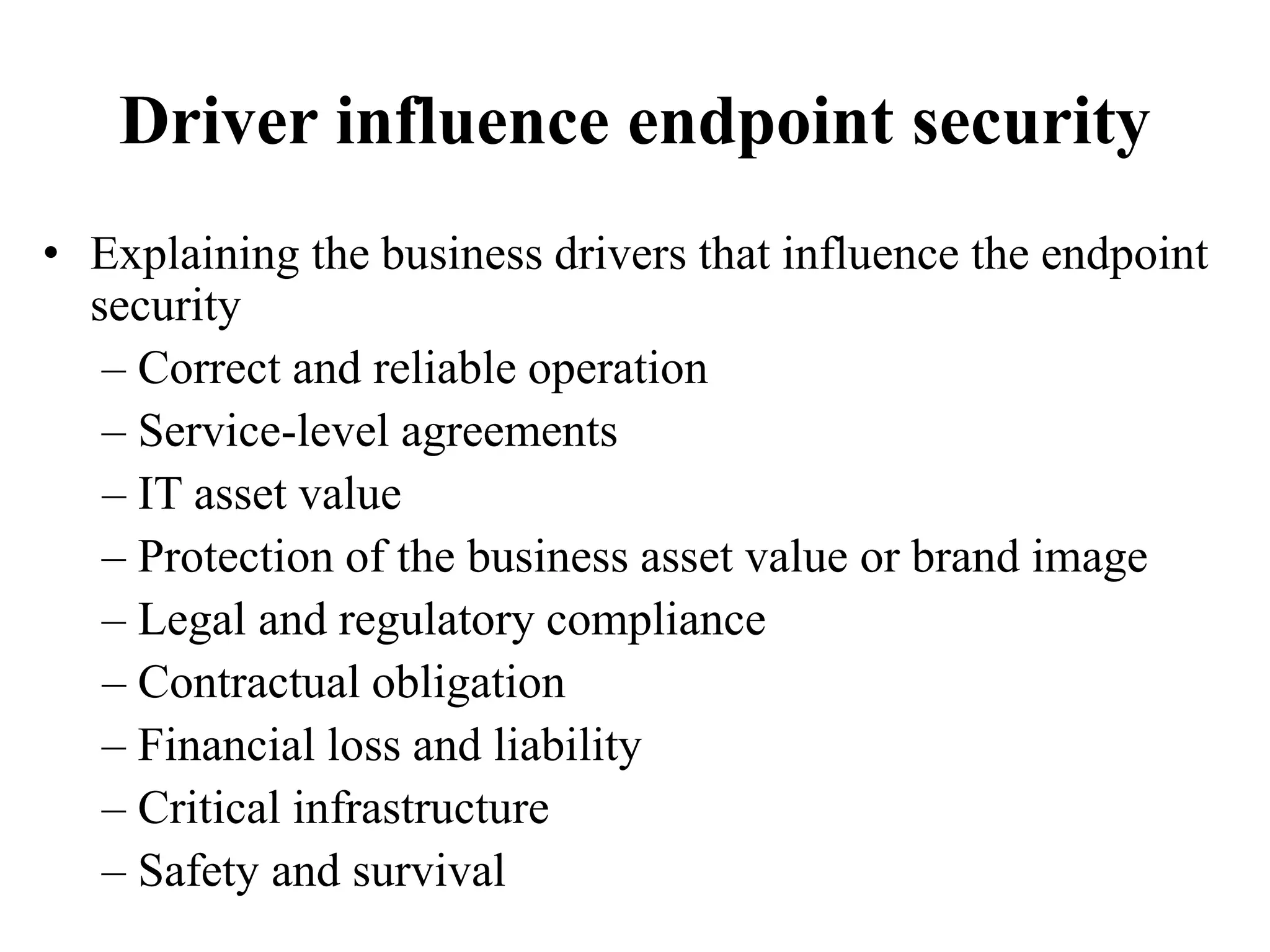 Driver influence endpoint security
• Explaining the business drivers that influence the endpoint
security
– Correct and reliable operation
– Service-level agreements
– IT asset value
– Protection of the business asset value or brand image
– Legal and regulatory compliance
– Contractual obligation
– Financial loss and liability
– Critical infrastructure
– Safety and survival
 