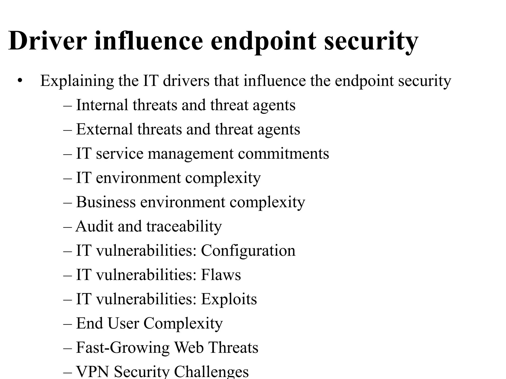 Driver influence endpoint security
• Explaining the IT drivers that influence the endpoint security
– Internal threats and threat agents
– External threats and threat agents
– IT service management commitments
– IT environment complexity
– Business environment complexity
– Audit and traceability
– IT vulnerabilities: Configuration
– IT vulnerabilities: Flaws
– IT vulnerabilities: Exploits
– End User Complexity
– Fast-Growing Web Threats
– VPN Security Challenges
 