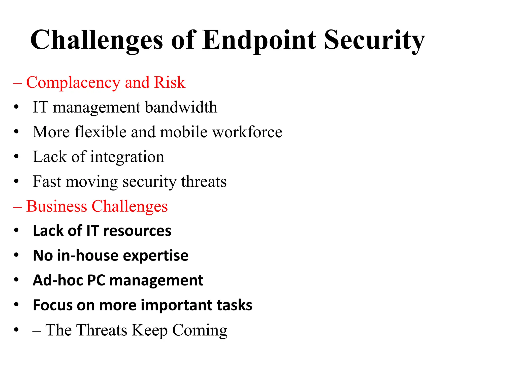 Challenges of Endpoint Security
– Complacency and Risk
• IT management bandwidth
• More flexible and mobile workforce
• Lack of integration
• Fast moving security threats
– Business Challenges
• Lack of IT resources
• No in-house expertise
• Ad-hoc PC management
• Focus on more important tasks
• – The Threats Keep Coming
 