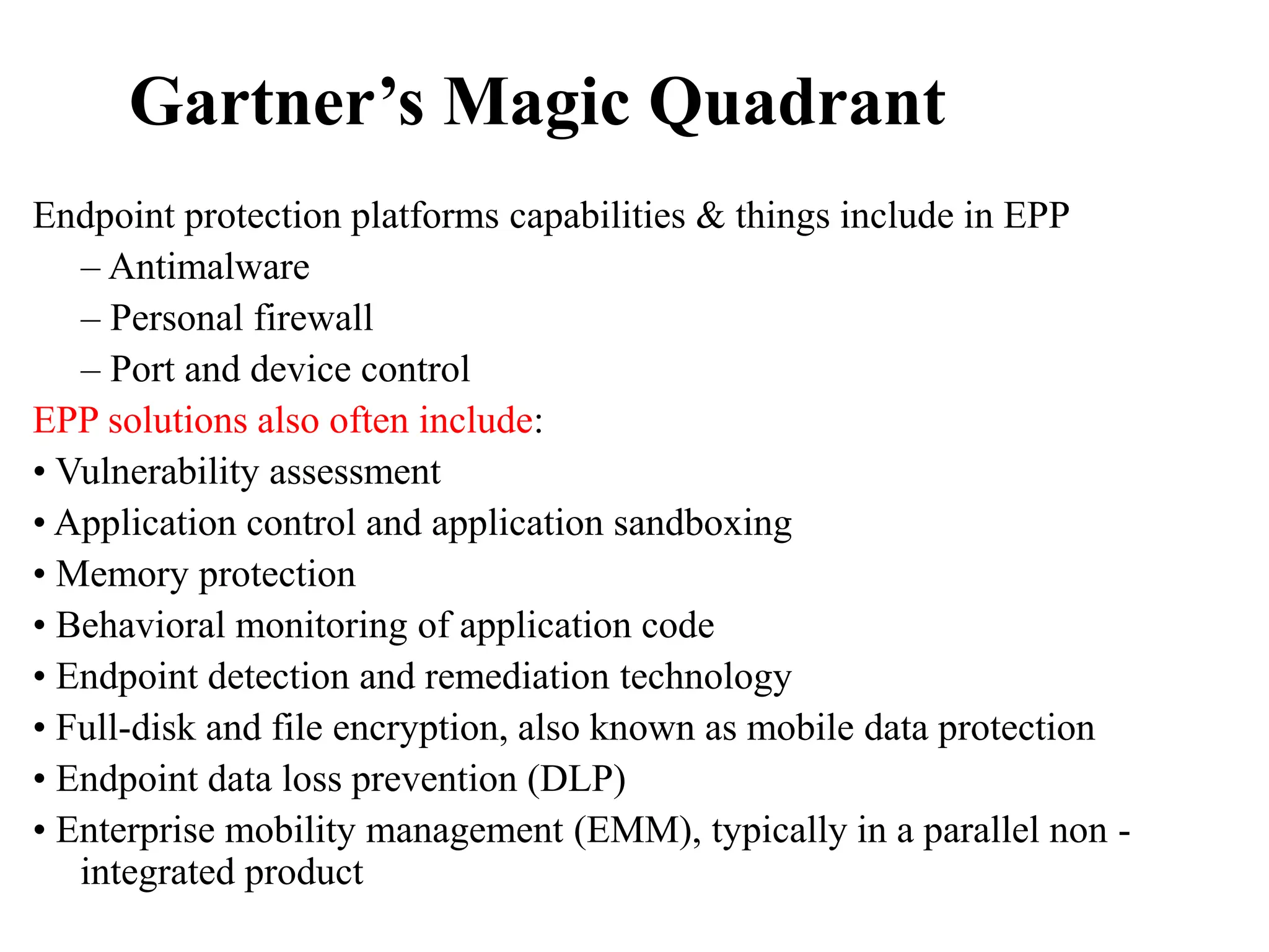 Gartner’s Magic Quadrant
Endpoint protection platforms capabilities & things include in EPP
– Antimalware
– Personal firewall
– Port and device control
EPP solutions also often include:
• Vulnerability assessment
• Application control and application sandboxing
• Memory protection
• Behavioral monitoring of application code
• Endpoint detection and remediation technology
• Full-disk and file encryption, also known as mobile data protection
• Endpoint data loss prevention (DLP)
• Enterprise mobility management (EMM), typically in a parallel non -
integrated product
 