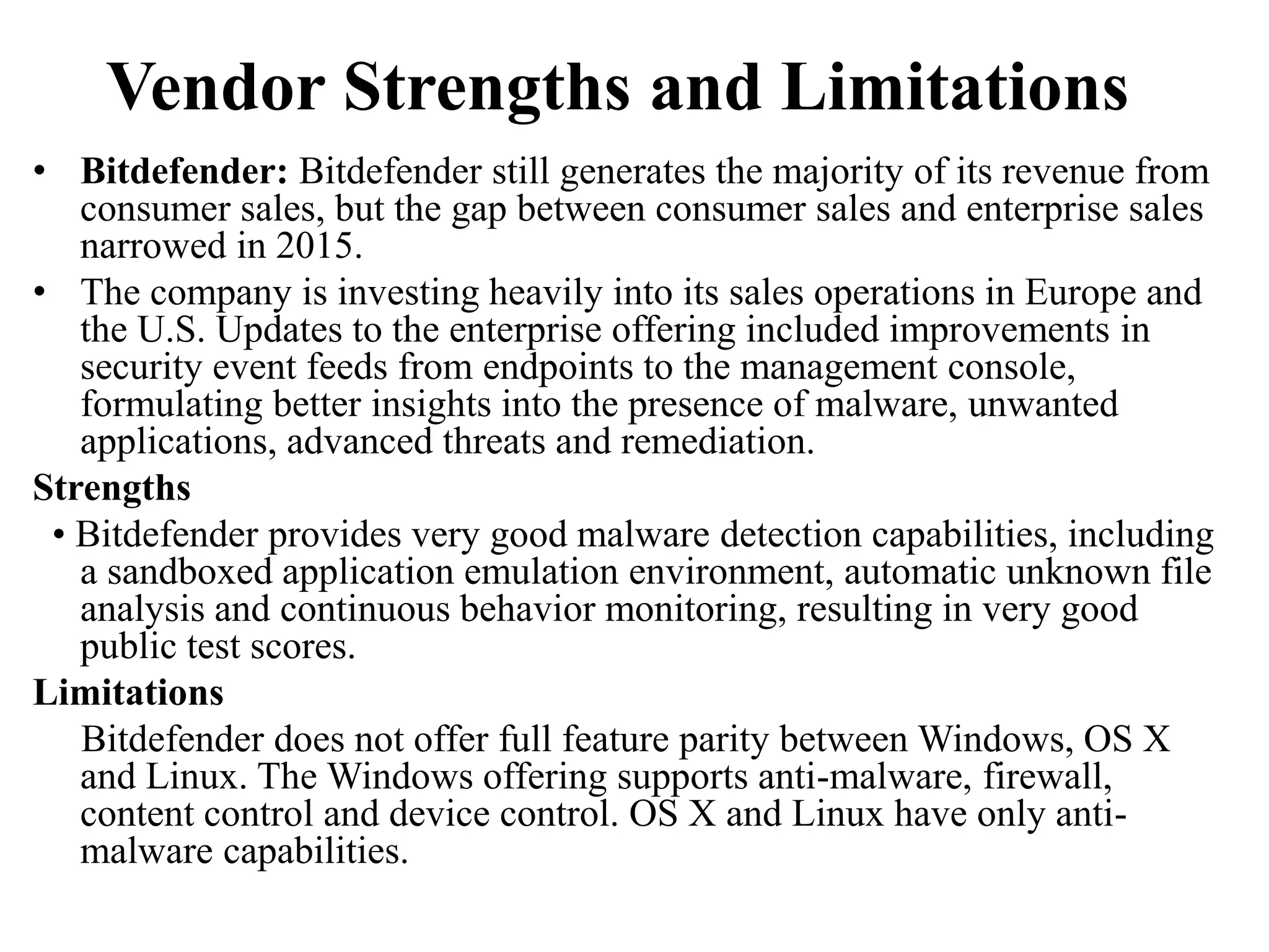 Vendor Strengths and Limitations
• Bitdefender: Bitdefender still generates the majority of its revenue from
consumer sales, but the gap between consumer sales and enterprise sales
narrowed in 2015.
• The company is investing heavily into its sales operations in Europe and
the U.S. Updates to the enterprise offering included improvements in
security event feeds from endpoints to the management console,
formulating better insights into the presence of malware, unwanted
applications, advanced threats and remediation.
Strengths
• Bitdefender provides very good malware detection capabilities, including
a sandboxed application emulation environment, automatic unknown file
analysis and continuous behavior monitoring, resulting in very good
public test scores.
Limitations
Bitdefender does not offer full feature parity between Windows, OS X
and Linux. The Windows offering supports anti-malware, firewall,
content control and device control. OS X and Linux have only anti-
malware capabilities.
 