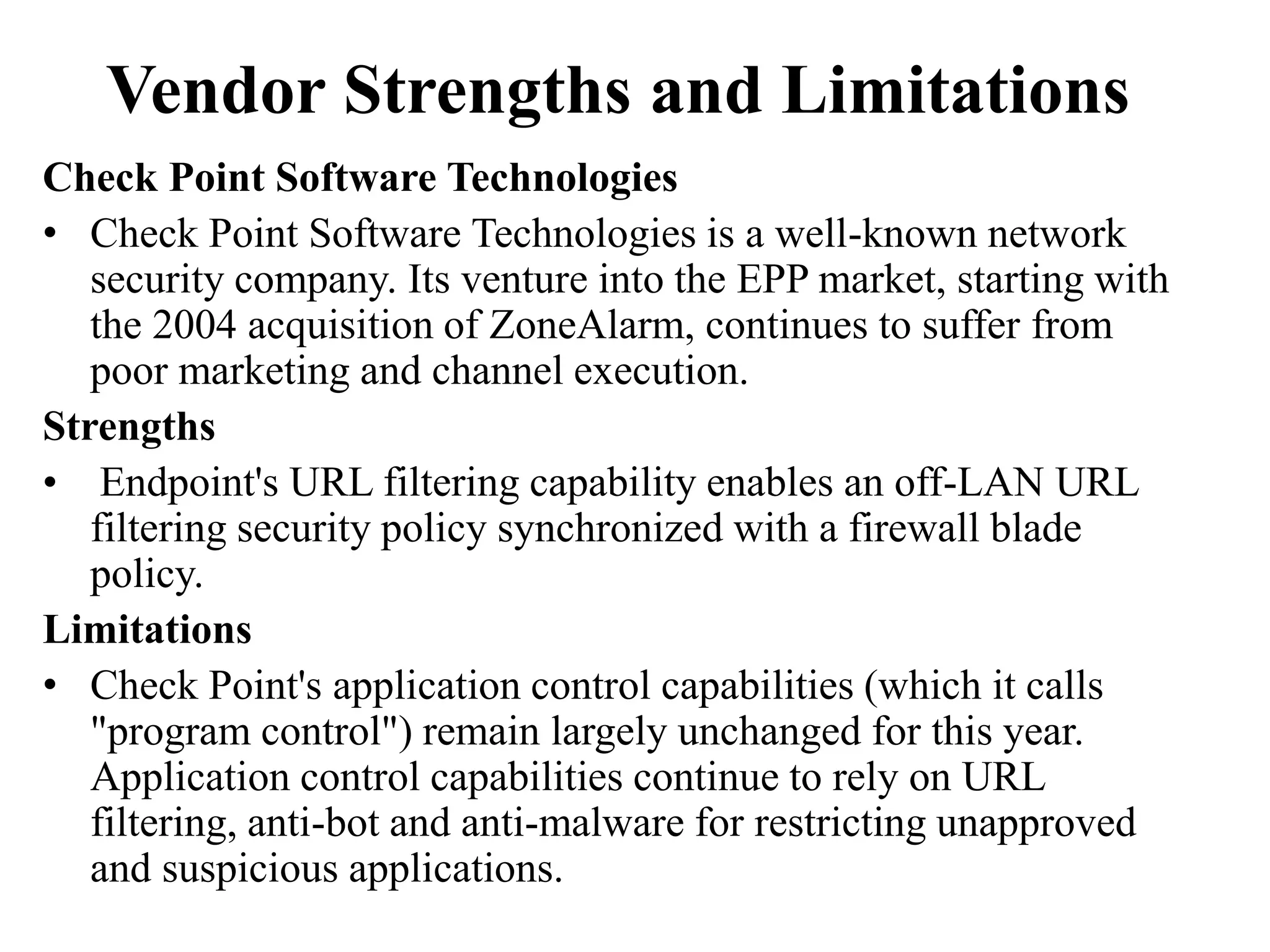 Vendor Strengths and Limitations
Check Point Software Technologies
• Check Point Software Technologies is a well-known network
security company. Its venture into the EPP market, starting with
the 2004 acquisition of ZoneAlarm, continues to suffer from
poor marketing and channel execution.
Strengths
• Endpoint's URL filtering capability enables an off-LAN URL
filtering security policy synchronized with a firewall blade
policy.
Limitations
• Check Point's application control capabilities (which it calls
"program control") remain largely unchanged for this year.
Application control capabilities continue to rely on URL
filtering, anti-bot and anti-malware for restricting unapproved
and suspicious applications.
 