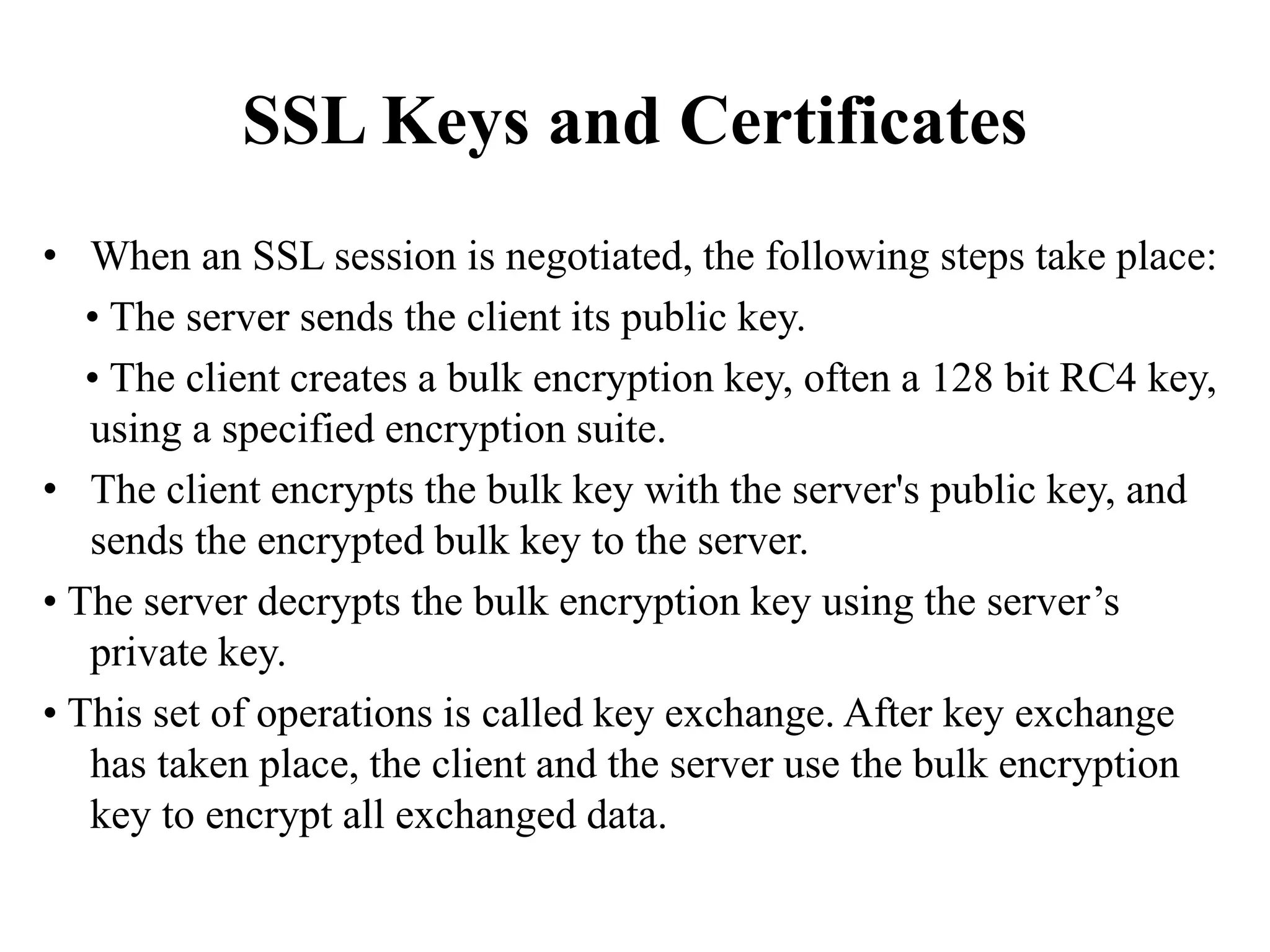 SSL Keys and Certificates
• When an SSL session is negotiated, the following steps take place:
• The server sends the client its public key.
• The client creates a bulk encryption key, often a 128 bit RC4 key,
using a specified encryption suite.
• The client encrypts the bulk key with the server's public key, and
sends the encrypted bulk key to the server.
• The server decrypts the bulk encryption key using the server’s
private key.
• This set of operations is called key exchange. After key exchange
has taken place, the client and the server use the bulk encryption
key to encrypt all exchanged data.
 