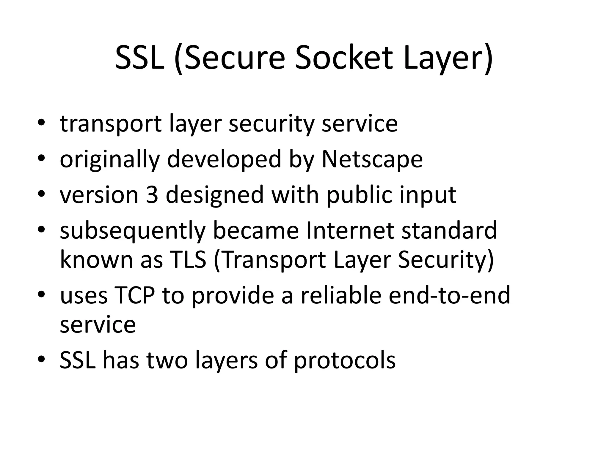 SSL (Secure Socket Layer)
• transport layer security service
• originally developed by Netscape
• version 3 designed with public input
• subsequently became Internet standard
known as TLS (Transport Layer Security)
• uses TCP to provide a reliable end-to-end
service
• SSL has two layers of protocols
 