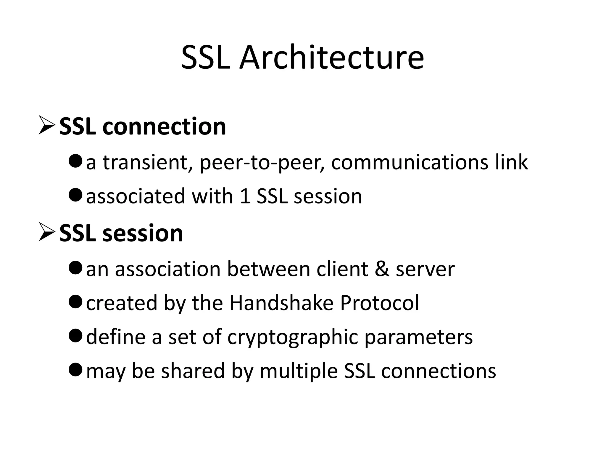 SSL Architecture
SSL connection
a transient, peer-to-peer, communications link
associated with 1 SSL session
SSL session
an association between client & server
created by the Handshake Protocol
define a set of cryptographic parameters
may be shared by multiple SSL connections
 