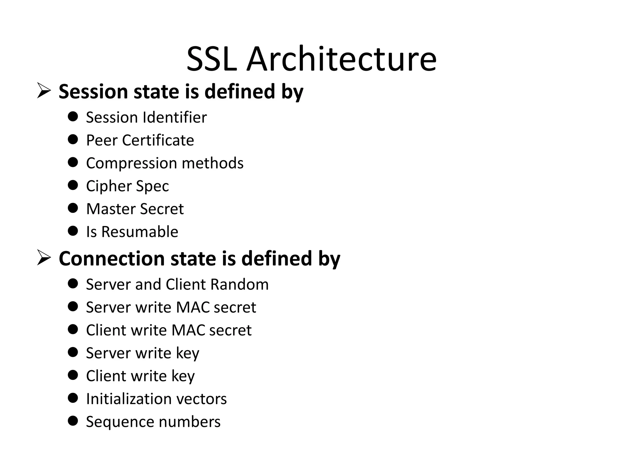 SSL Architecture
 Session state is defined by
 Session Identifier
 Peer Certificate
 Compression methods
 Cipher Spec
 Master Secret
 Is Resumable
 Connection state is defined by
 Server and Client Random
 Server write MAC secret
 Client write MAC secret
 Server write key
 Client write key
 Initialization vectors
 Sequence numbers
 