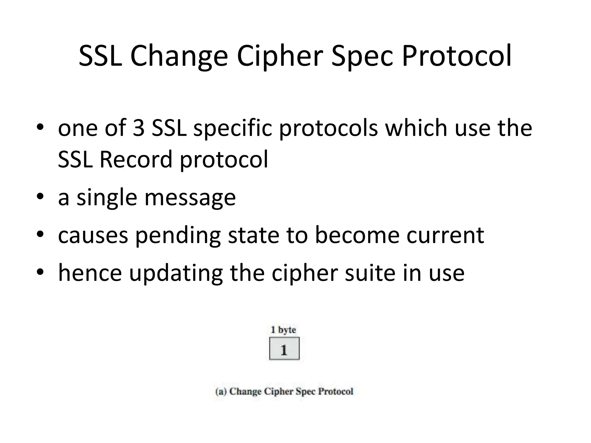 SSL Change Cipher Spec Protocol
• one of 3 SSL specific protocols which use the
SSL Record protocol
• a single message
• causes pending state to become current
• hence updating the cipher suite in use
 