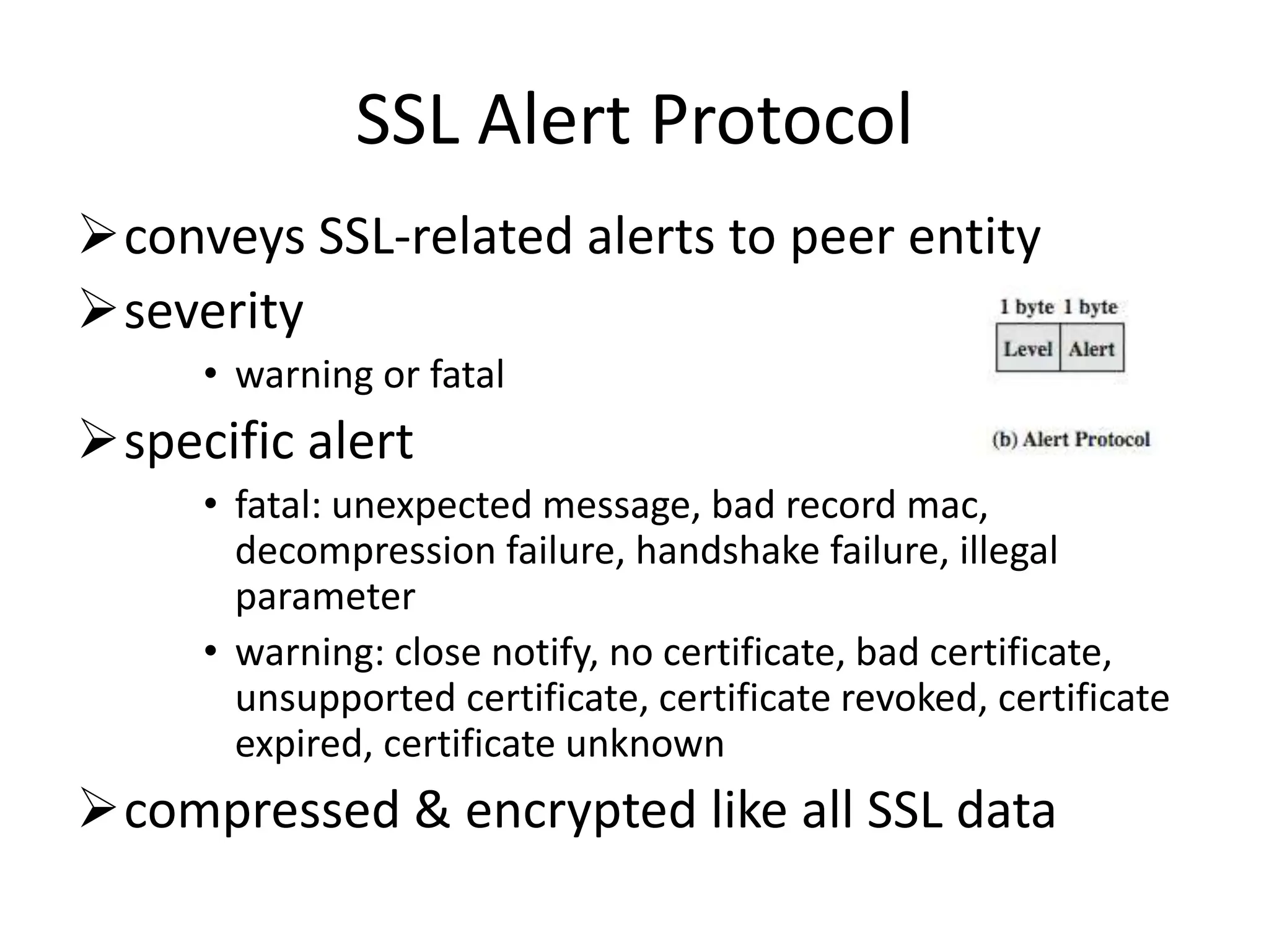 SSL Alert Protocol
conveys SSL-related alerts to peer entity
severity
• warning or fatal
specific alert
• fatal: unexpected message, bad record mac,
decompression failure, handshake failure, illegal
parameter
• warning: close notify, no certificate, bad certificate,
unsupported certificate, certificate revoked, certificate
expired, certificate unknown
compressed & encrypted like all SSL data
 