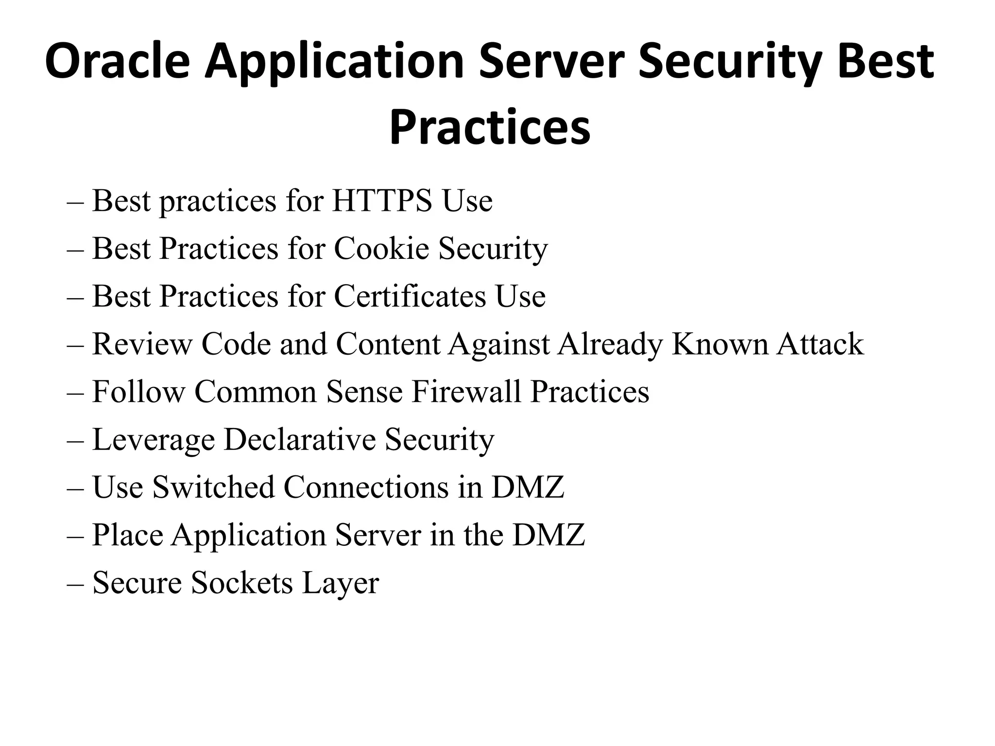 Oracle Application Server Security Best
Practices
– Best practices for HTTPS Use
– Best Practices for Cookie Security
– Best Practices for Certificates Use
– Review Code and Content Against Already Known Attack
– Follow Common Sense Firewall Practices
– Leverage Declarative Security
– Use Switched Connections in DMZ
– Place Application Server in the DMZ
– Secure Sockets Layer
 
