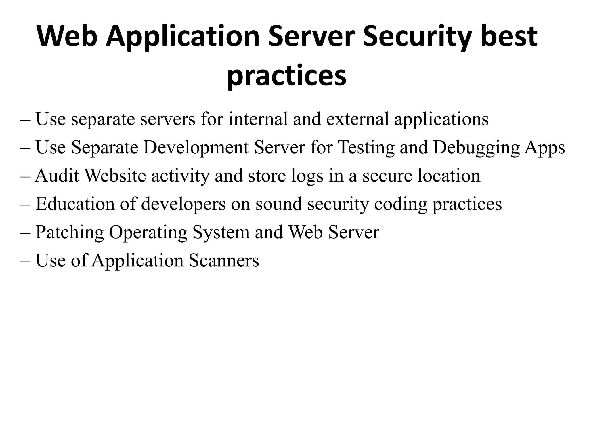 Web Application Server Security best
practices
– Use separate servers for internal and external applications
– Use Separate Development Server for Testing and Debugging Apps
– Audit Website activity and store logs in a secure location
– Education of developers on sound security coding practices
– Patching Operating System and Web Server
– Use of Application Scanners
 