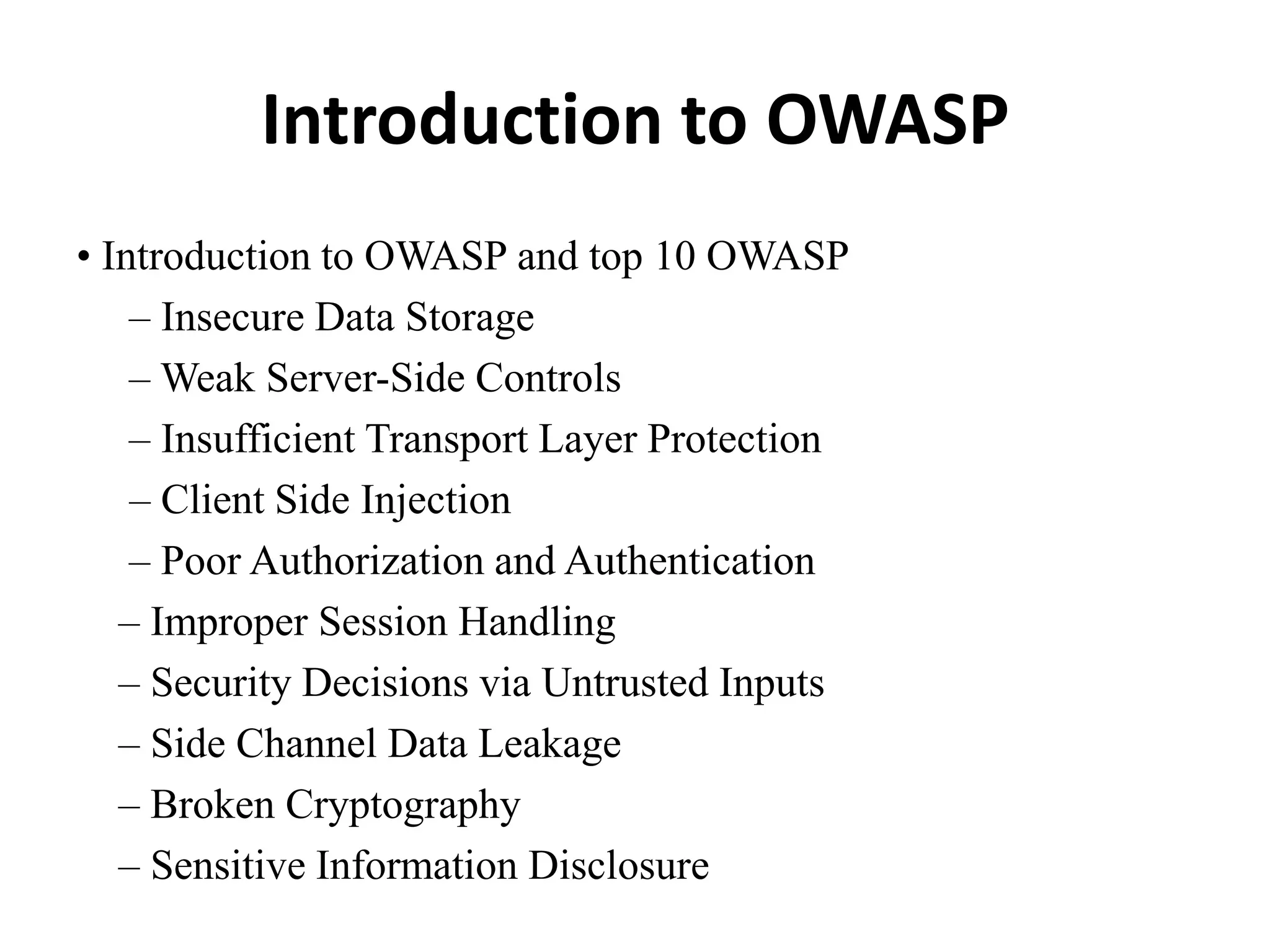 Introduction to OWASP
• Introduction to OWASP and top 10 OWASP
– Insecure Data Storage
– Weak Server-Side Controls
– Insufficient Transport Layer Protection
– Client Side Injection
– Poor Authorization and Authentication
– Improper Session Handling
– Security Decisions via Untrusted Inputs
– Side Channel Data Leakage
– Broken Cryptography
– Sensitive Information Disclosure
 