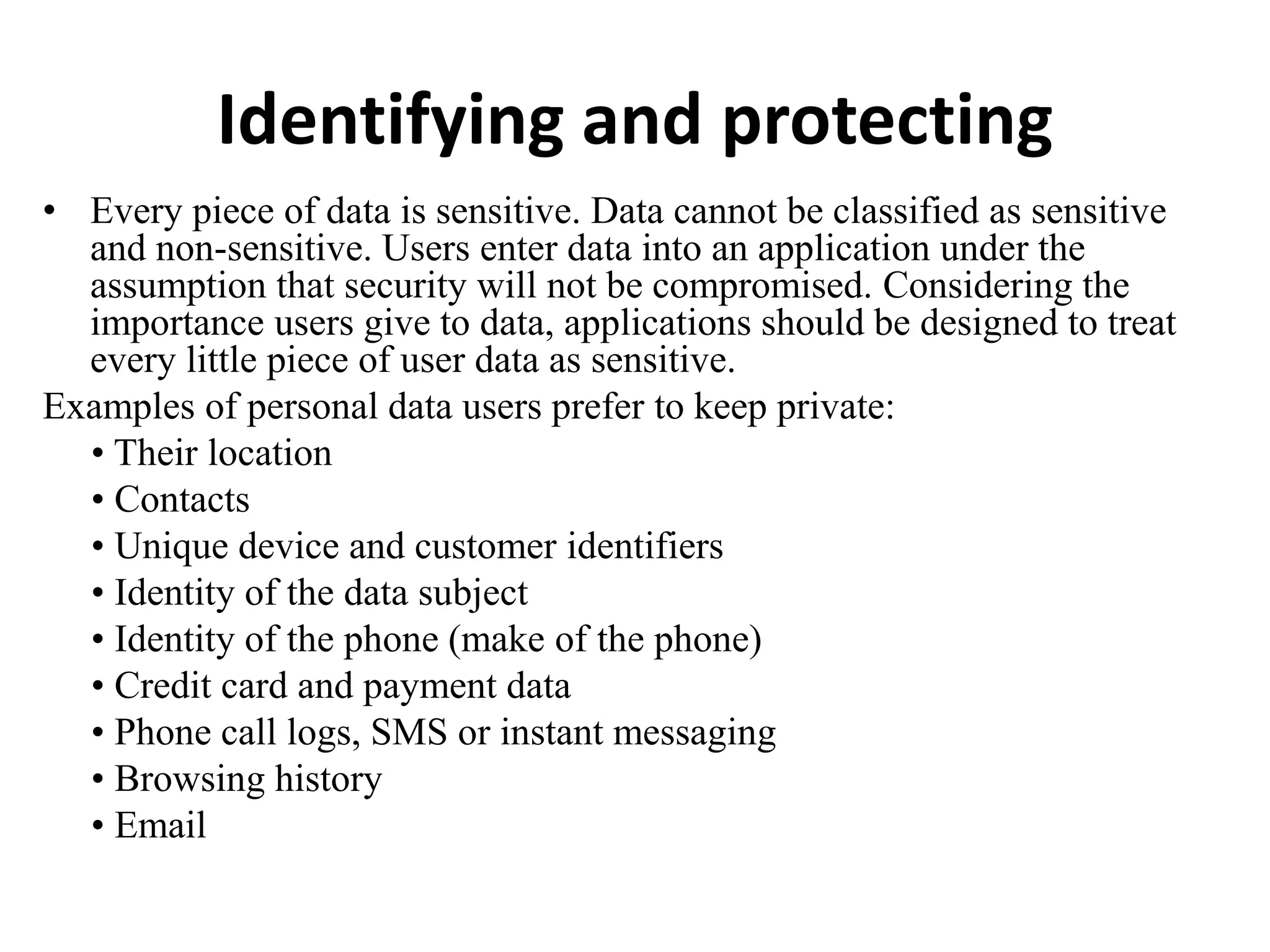 Identifying and protecting
• Every piece of data is sensitive. Data cannot be classified as sensitive
and non-sensitive. Users enter data into an application under the
assumption that security will not be compromised. Considering the
importance users give to data, applications should be designed to treat
every little piece of user data as sensitive.
Examples of personal data users prefer to keep private:
• Their location
• Contacts
• Unique device and customer identifiers
• Identity of the data subject
• Identity of the phone (make of the phone)
• Credit card and payment data
• Phone call logs, SMS or instant messaging
• Browsing history
• Email
 