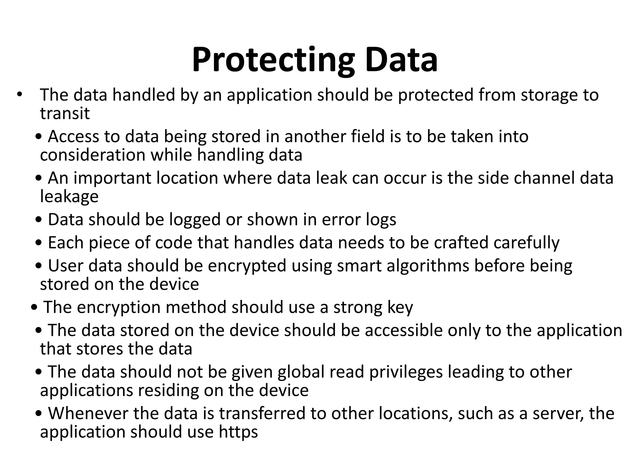 Protecting Data
• The data handled by an application should be protected from storage to
transit
• Access to data being stored in another field is to be taken into
consideration while handling data
• An important location where data leak can occur is the side channel data
leakage
• Data should be logged or shown in error logs
• Each piece of code that handles data needs to be crafted carefully
• User data should be encrypted using smart algorithms before being
stored on the device
• The encryption method should use a strong key
• The data stored on the device should be accessible only to the application
that stores the data
• The data should not be given global read privileges leading to other
applications residing on the device
• Whenever the data is transferred to other locations, such as a server, the
application should use https
 