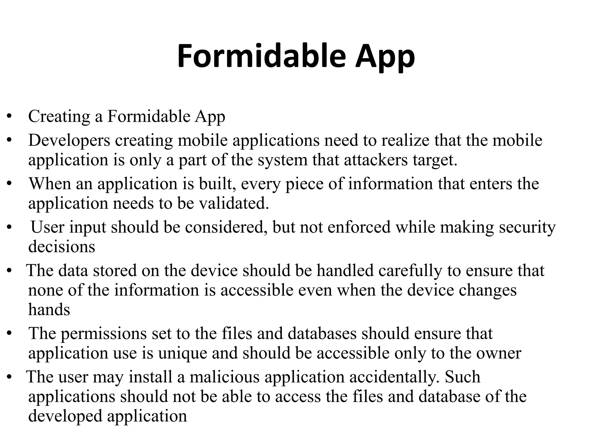 Formidable App
• Creating a Formidable App
• Developers creating mobile applications need to realize that the mobile
application is only a part of the system that attackers target.
• When an application is built, every piece of information that enters the
application needs to be validated.
• User input should be considered, but not enforced while making security
decisions
• The data stored on the device should be handled carefully to ensure that
none of the information is accessible even when the device changes
hands
• The permissions set to the files and databases should ensure that
application use is unique and should be accessible only to the owner
• The user may install a malicious application accidentally. Such
applications should not be able to access the files and database of the
developed application
 