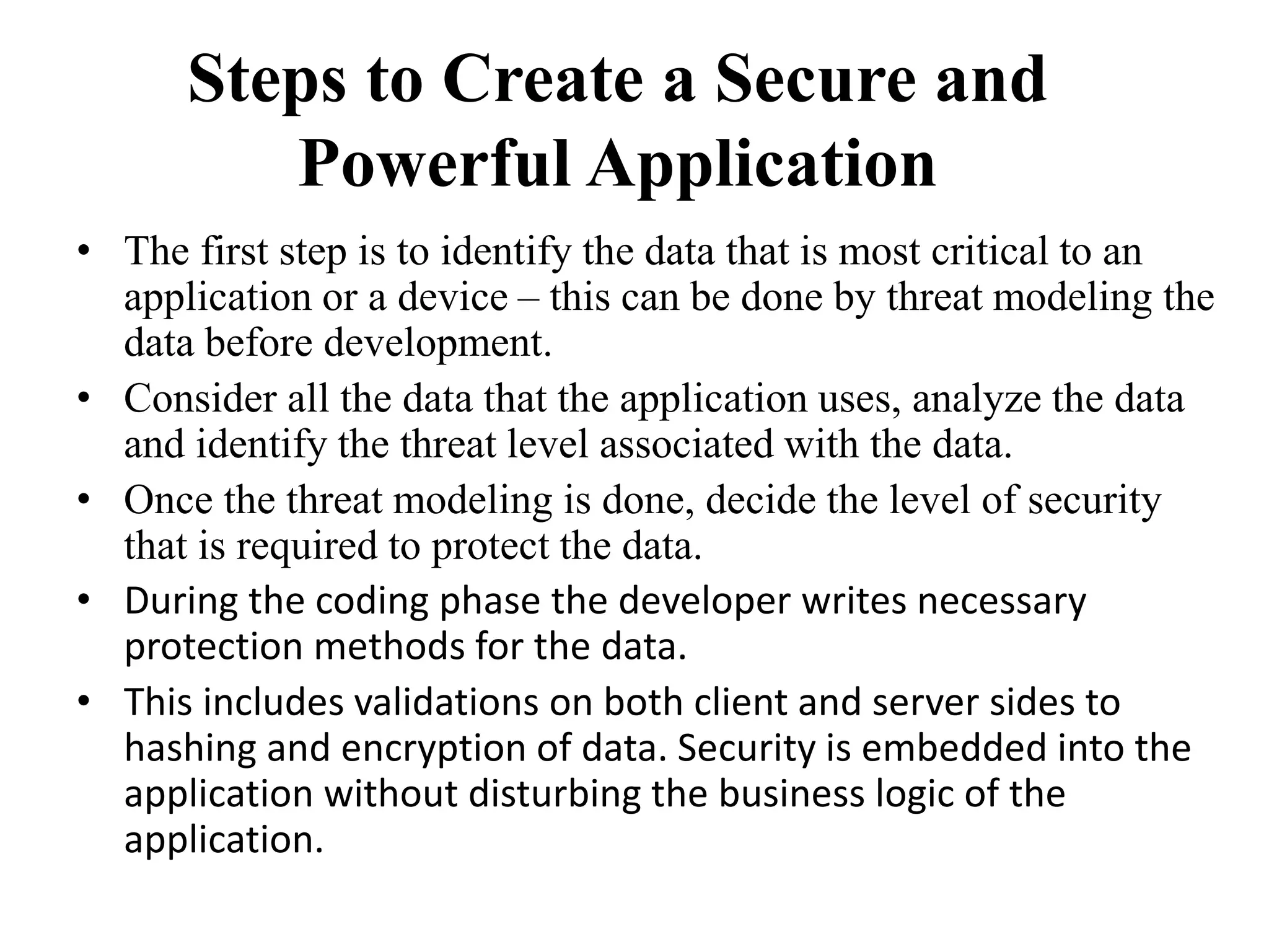 Steps to Create a Secure and
Powerful Application
• The first step is to identify the data that is most critical to an
application or a device – this can be done by threat modeling the
data before development.
• Consider all the data that the application uses, analyze the data
and identify the threat level associated with the data.
• Once the threat modeling is done, decide the level of security
that is required to protect the data.
• During the coding phase the developer writes necessary
protection methods for the data.
• This includes validations on both client and server sides to
hashing and encryption of data. Security is embedded into the
application without disturbing the business logic of the
application.
 