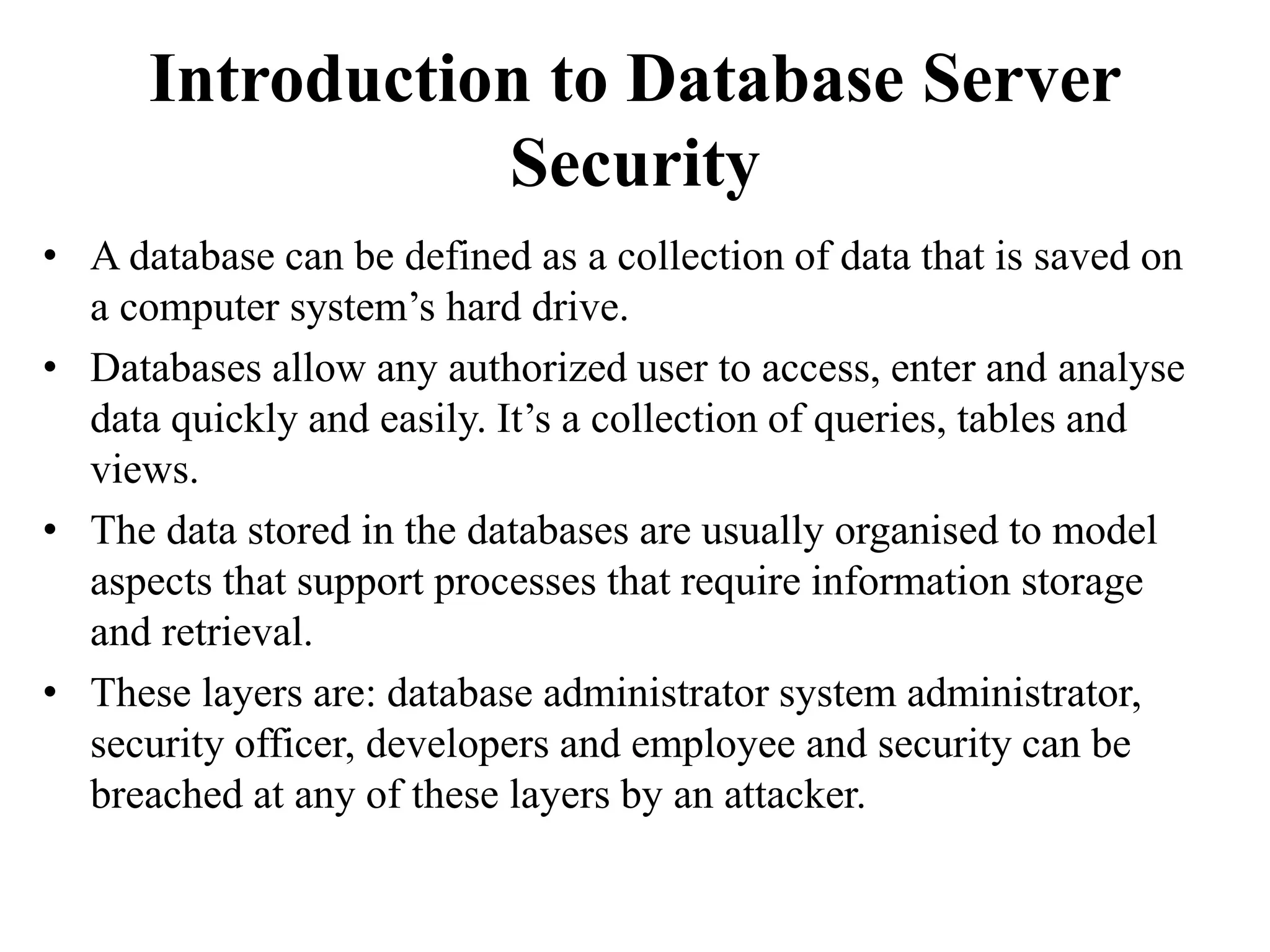 Introduction to Database Server
Security
• A database can be defined as a collection of data that is saved on
a computer system’s hard drive.
• Databases allow any authorized user to access, enter and analyse
data quickly and easily. It’s a collection of queries, tables and
views.
• The data stored in the databases are usually organised to model
aspects that support processes that require information storage
and retrieval.
• These layers are: database administrator system administrator,
security officer, developers and employee and security can be
breached at any of these layers by an attacker.
 