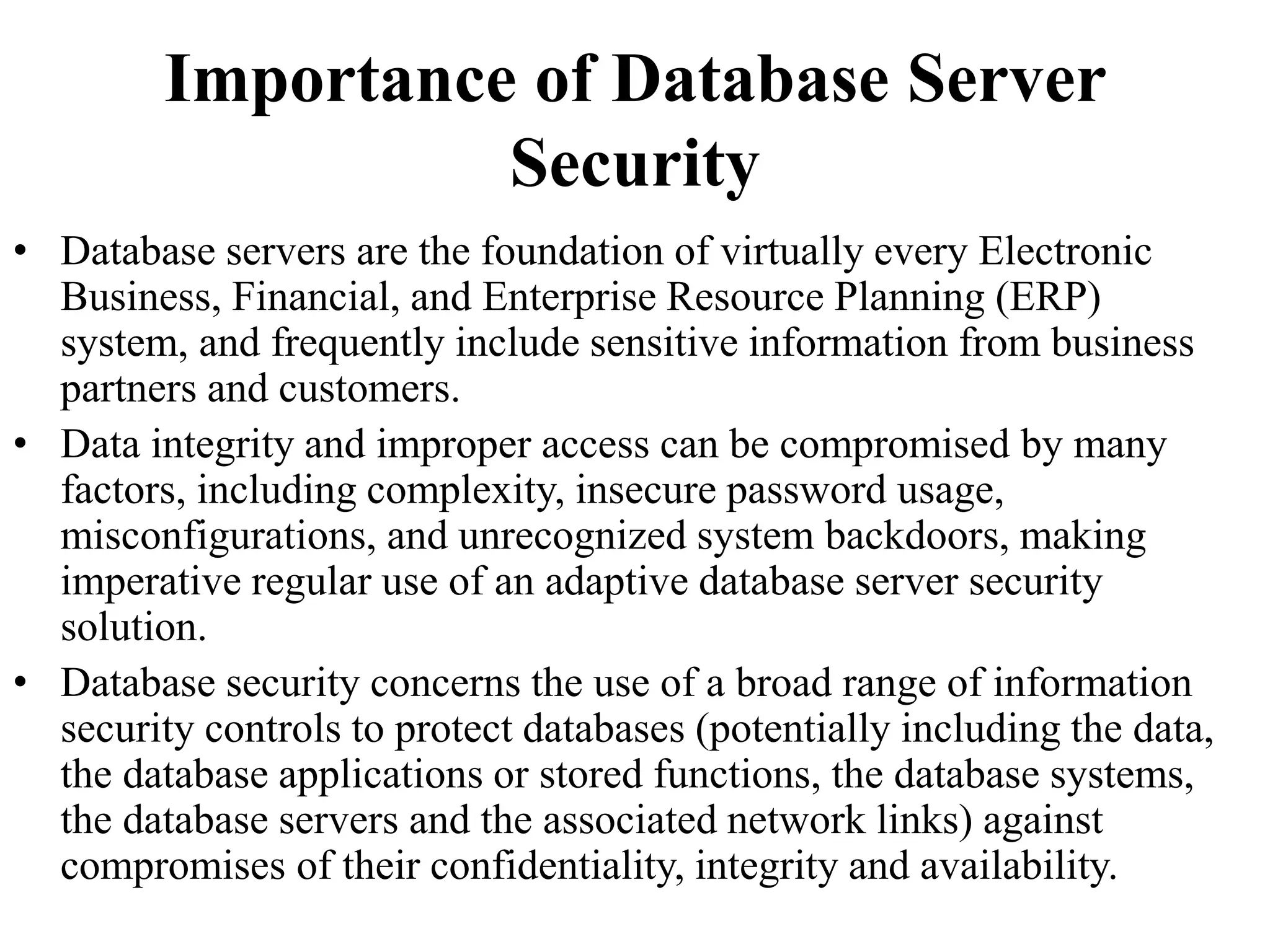 Importance of Database Server
Security
• Database servers are the foundation of virtually every Electronic
Business, Financial, and Enterprise Resource Planning (ERP)
system, and frequently include sensitive information from business
partners and customers.
• Data integrity and improper access can be compromised by many
factors, including complexity, insecure password usage,
misconfigurations, and unrecognized system backdoors, making
imperative regular use of an adaptive database server security
solution.
• Database security concerns the use of a broad range of information
security controls to protect databases (potentially including the data,
the database applications or stored functions, the database systems,
the database servers and the associated network links) against
compromises of their confidentiality, integrity and availability.
 
