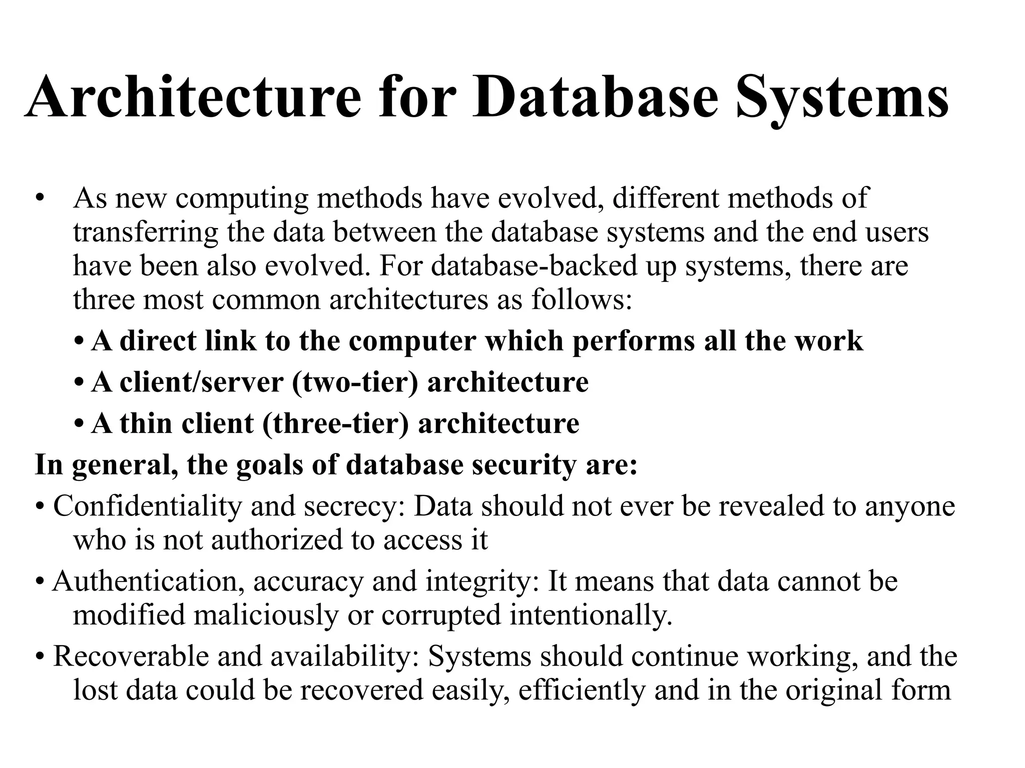 Architecture for Database Systems
• As new computing methods have evolved, different methods of
transferring the data between the database systems and the end users
have been also evolved. For database-backed up systems, there are
three most common architectures as follows:
• A direct link to the computer which performs all the work
• A client/server (two-tier) architecture
• A thin client (three-tier) architecture
In general, the goals of database security are:
• Confidentiality and secrecy: Data should not ever be revealed to anyone
who is not authorized to access it
• Authentication, accuracy and integrity: It means that data cannot be
modified maliciously or corrupted intentionally.
• Recoverable and availability: Systems should continue working, and the
lost data could be recovered easily, efficiently and in the original form
 