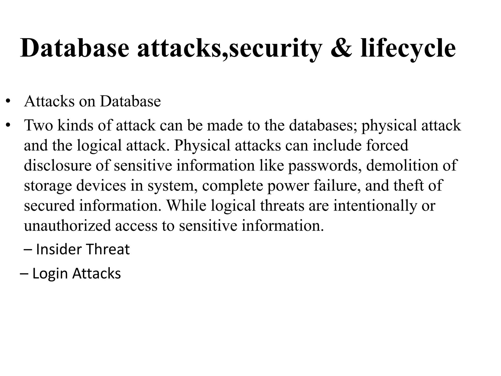 Database attacks,security & lifecycle
• Attacks on Database
• Two kinds of attack can be made to the databases; physical attack
and the logical attack. Physical attacks can include forced
disclosure of sensitive information like passwords, demolition of
storage devices in system, complete power failure, and theft of
secured information. While logical threats are intentionally or
unauthorized access to sensitive information.
– Insider Threat
– Login Attacks
 