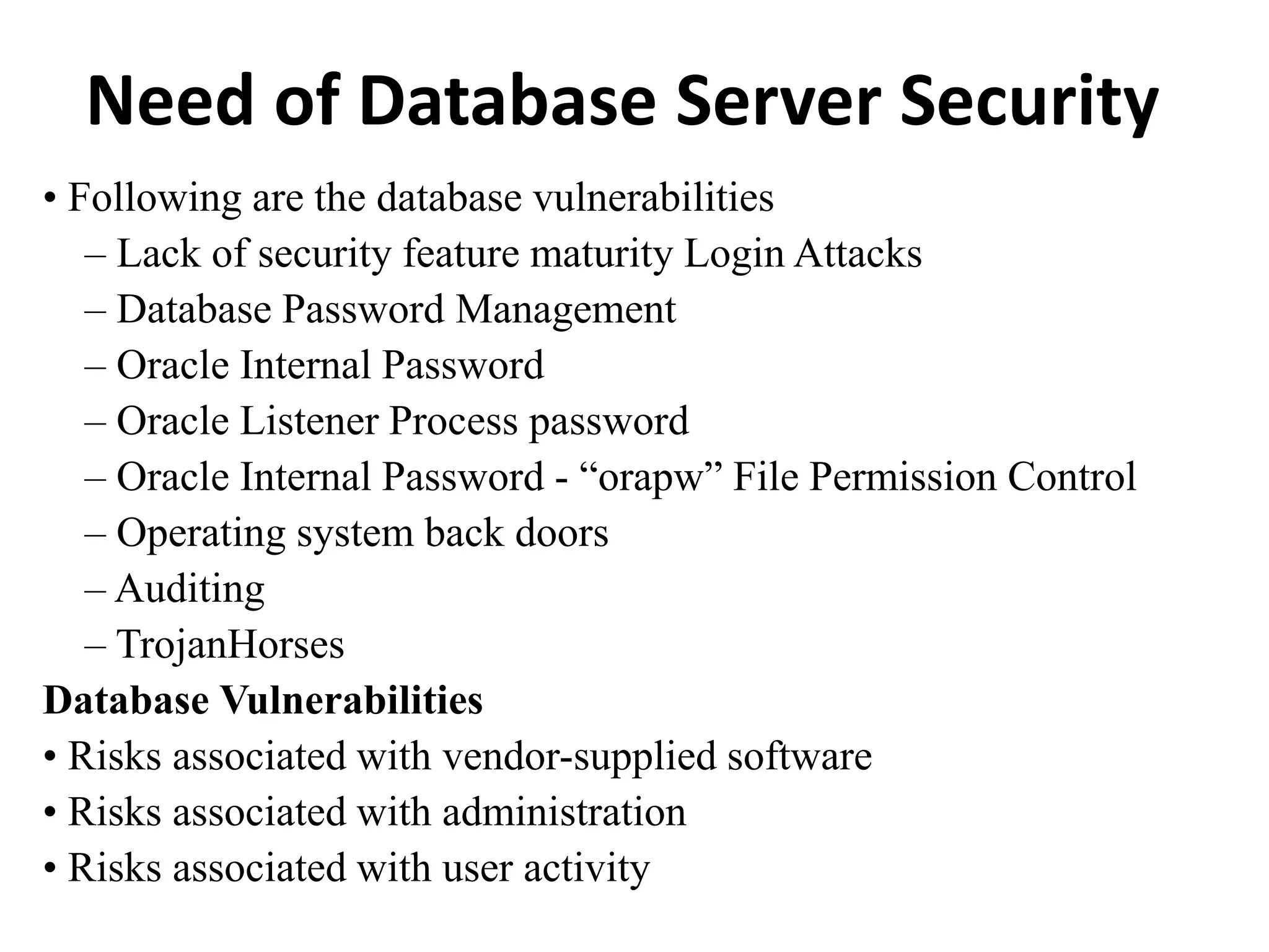 Need of Database Server Security
• Following are the database vulnerabilities
– Lack of security feature maturity Login Attacks
– Database Password Management
– Oracle Internal Password
– Oracle Listener Process password
– Oracle Internal Password - “orapw” File Permission Control
– Operating system back doors
– Auditing
– TrojanHorses
Database Vulnerabilities
• Risks associated with vendor-supplied software
• Risks associated with administration
• Risks associated with user activity
 