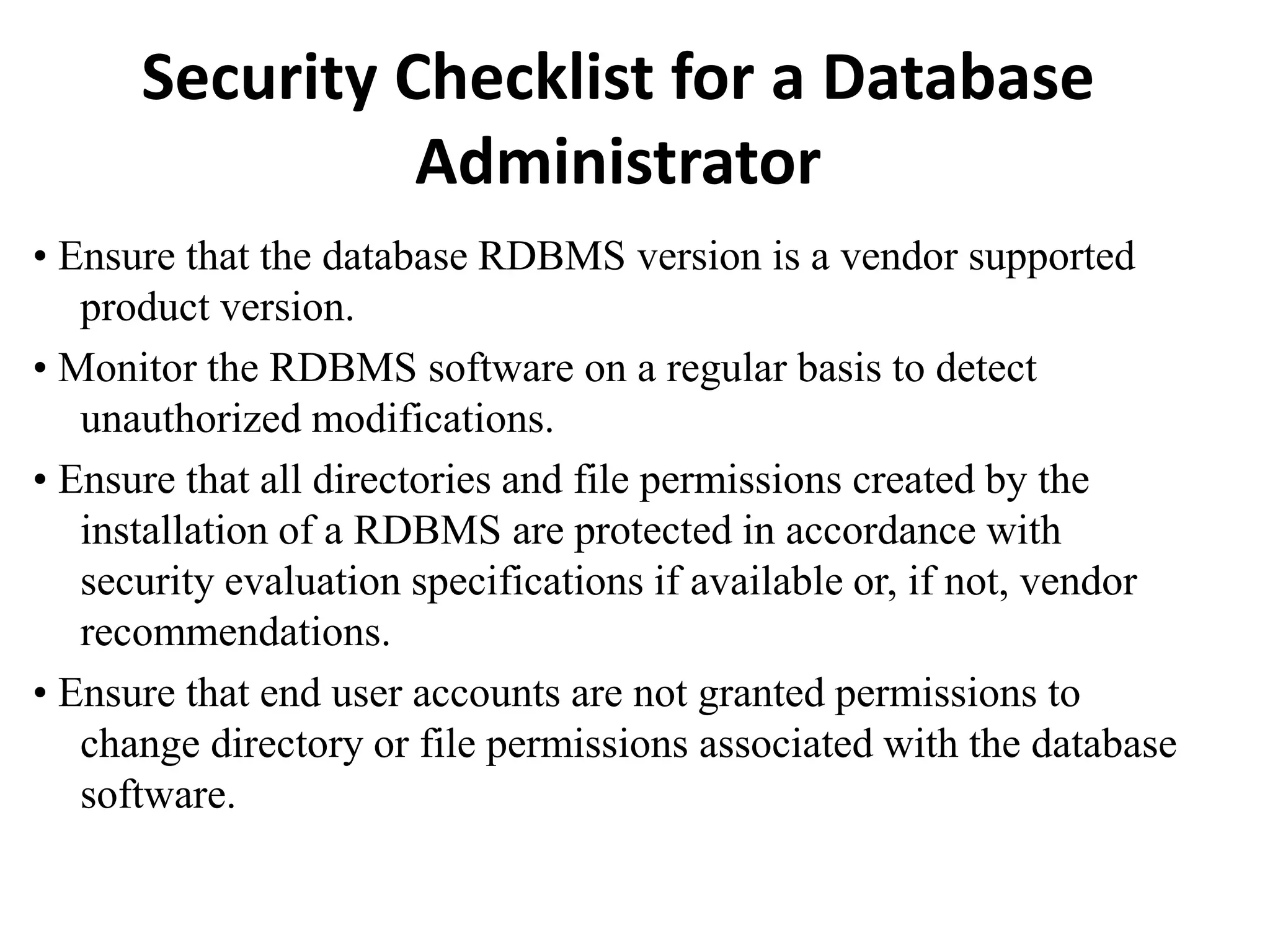 Security Checklist for a Database
Administrator
• Ensure that the database RDBMS version is a vendor supported
product version.
• Monitor the RDBMS software on a regular basis to detect
unauthorized modifications.
• Ensure that all directories and file permissions created by the
installation of a RDBMS are protected in accordance with
security evaluation specifications if available or, if not, vendor
recommendations.
• Ensure that end user accounts are not granted permissions to
change directory or file permissions associated with the database
software.
 